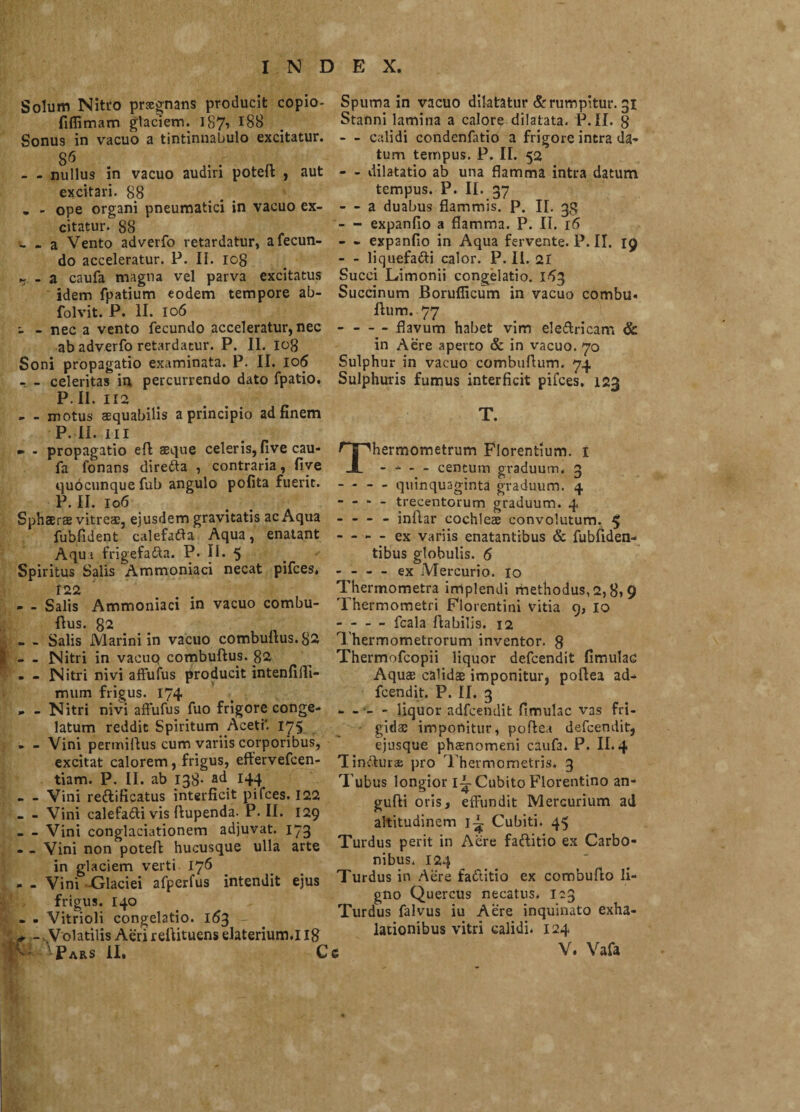 Solum Nitro pnegnans producit copio- fiflimam glaciem. 187-» r88 Sonu9 in vacuo a tintinnabulo excitatur. S6 - - nullus in vacuo audiri potefl , aut excitari. 88 „ - ope organi pneumatici in vacuo ex¬ citatur. 88 - - a Vento adverfo retardatur, a fecun¬ do acceleratur. P. II. iog - a caufa magna vel parva excitatus idem fpatium eodem tempore ab- folvit. P. II. 106 - - nec a vento fecundo acceleratur, nec ab adverfo retardatur. P. II. 108 Soni propagatio examinata. P. II. 106 - - celeritas in percurrendo dato fpatio. P. II. 112 - - motus aequabilis a principio ad finem P. II. III - - propagatio efl aeque celeris, fi ve cau¬ fa fonans direfta , contraria, five quocunque fub angulo polita fuerit. P. II. 106 Sphaerae vitreae, ejusdem gravitatis ac Aqua fubfident calefafta Aqua, enatant A qu i frigefadta. P. II. 5 Spiritus Salis Ammoniaci necat pifces, 122 - - Salis Ammoniaci in vacuo combu- flus. 82 • - Salis Marini in vacuo combultus.82 - - Nitri in vacuo combuftus. 82 - - Nitri nivi affuius producit intenfilTi- mum frigus. 174 .. - Nitri nivi affufus fuo frigore conge¬ latum reddit Spiritum Aceti' 175 - - Vini permiltus cum variis corporibus, excitat calorem, frigus, effervefcen- tiam. P. II. ab 138- ad 144 - Vini reftificatus interficit pifces. 122 - - Vini calefadti vis ftupenda- P. II. 129 - Vini conglaciationem adjuvat. 173 . _ Vini non potefl hucusque ulla arte in glaciem verti 176 - - Vini Glaciei afperfus intendit ejus frigus. 140 - - Vitrioli congelatio. 163 * -. Volatilis Aeri rellituens elaterium.I Ig Spuma in vacuo dilatatur & rumpitur. 31 Stanni lamina a calore dilatata. P.II. g - - calidi condenfatio a frigore intra da¬ tum tempus. P. II. 52 - - dilatatio ab una flamma intra datum tempus. P. II. 37 - a duabus flammis. P. II- 38 - expanfio a flamma. P. II. 16 - - expanfio in Aqua fervente. P. II. 19 - - liquefacti calor. P. II. 21 Succi Limonii congelatio. 153 Succinum Borufficum in vacuo cotnbu- Ilum. 77 --flavum habet vim eleft ricam & in Aere aperto & in vacuo. 70 Sulphur in vacuo combuflum. 74 Sulphuris fumus interficit pifces. 123 T. Thermometrum Florentium. I - - - - centum graduum. 3 - - - - quinquaginta graduum. 4 ■ - - - trecentorum graduum. 4 - - - - inflar cochlei convolutum. $ - - - - ex variis enatantibus & fubfiden- tibus globulis. 6 - - - - ex Mercurio. 10 Thermometra implendi methodus, 2, S\ 9 Thermometri Florentini vitia 9, 10 - - — fcala flabilis. 12 Thermometrorum inventor. 8 Thermofcopii liquor defcendit Amulae Aquas calidae imponitur, poflea ad- fcendit. P. II. 3 - - - - liquor adfcendit fimulac vas fri¬ gidae imponitur, poflea defcendit, ejusque phaenomeni caufa. P. II. 4 'lincturis pro Thermometris. 3 Tubus longior ii-Cubito Florentino an- gufli oris, effundit Mercurium ad altitudinem Cubiti. 45 Turdus perit in Aere fa&itio ex Carbo¬ nibus, 124 Turdus in Aere fadtitio ex combuflo li¬ gno Quercus necatus. 123 Turdus falvus iu Aere inquinato exha¬ lationibus vitri calidi. 124