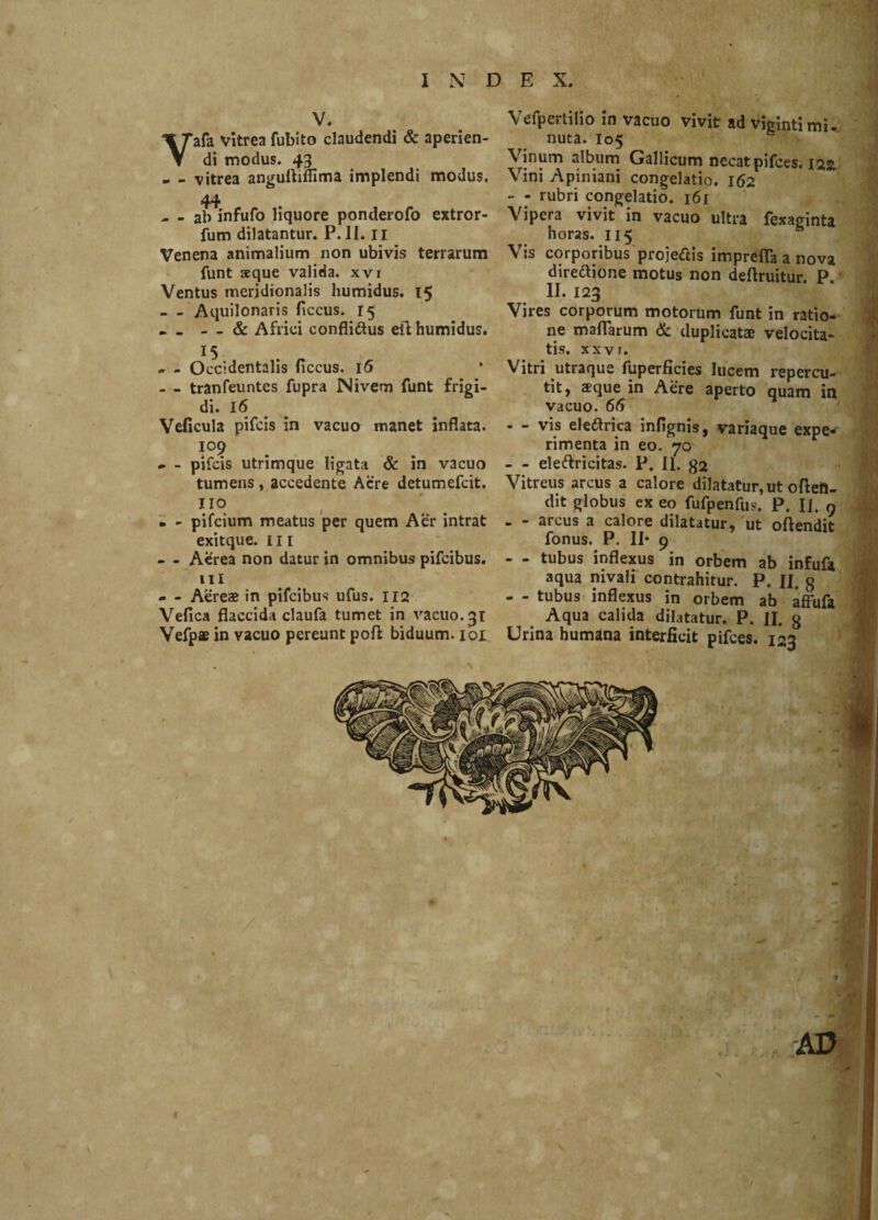 V. Vafa vitrea fubito claudendi & aperien¬ di modus. 43 - - vitrea anguttiflima implendi modus, 44 - - ab infufo liquore ponderofo extror- fum dilatantur. P. II. 11 Venena animalium non ubivis terrarum funt seque valida, xvi Ventus meridionalis humidus. 15 - - Aquilonaris ficcus. 15 . _ - - & Africi confli&us eft humidus. 15 .. - Occidentalis ficcus. 16 - - tranfeuntes fupra Nivem funt frigi¬ di. 16 Veficula pifcis in vacuo manet inflata. 109 * - pifcis utrimque ligata & in vacuo tumens, accedente Aere detumefcit. 110 • - pifcium meatus per quem Aer intrat exitque. 111 - - Aerea non datur in omnibus pifcibus. 111 - - Aereae in pifcibus ufus. 112 Vefica flaccida claufa tumet in vacuo. 31 Yefpae in vacuo pereunt poft biduum. 101 Vefpertilio in vacuo vivit ad vigintimi. nuta. 105 Vinum album Gallicum necat pifces. 122 Vini Apiniani congelatio. 162 - - rubri congelatio. 161 Vipera vivit in vacuo ultra fexaginta horas. 115 Vis corporibus projeftis imprefla a nova dire&ione motus non deflruitur. P. II. 123 Vires corporum motorum funt in ratio¬ ne maflarum & duplicatae velocita¬ tis. XXVI. Vitri utraque fuperficies lucem repercu¬ tit, aeque in Aere aperto quam in vacuo. 66 - - vis ele&rica infignis, variaque expe¬ rimenta in eo. 70 - eleftricitas. P. II. 32 Vitreus arcus a calore dilatatur, ut ofteft- dit globus ex eo fufpenfus. P. II. 9 - - arcus a calore dilatatur, ut oftendit fonus. P. II* 9 - - tubus inflexus in orbem ab infufa aqua nivali contrahitur. P. II. g - - tubus inflexus in orbem ab affufa Aqua calida dilatatur. P. II. g Urina humana interficit pifces. 123