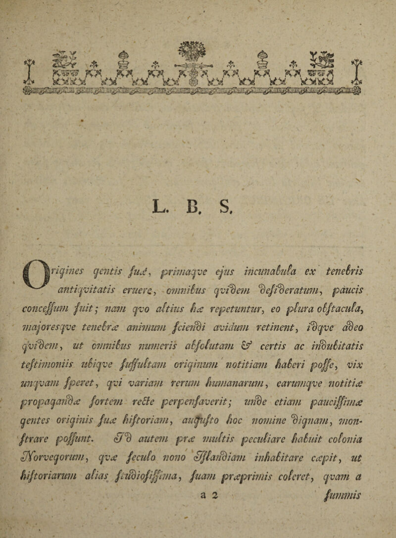 ^ Í3t ^IJlp 1 ’ ^ ^ <^> e=^@i1(}:3|=-o <^» ^5if ^ . KWW K* tf* FW K«* K* KX KX SS5M é* í&ftQi fcttT. XM fcöi é iöí fcörf köí KW* L. B. S, jr/grm^ gentis /ud, primagve cjus incunabula ex tenebris antiquitatis eruere,, munibus qvídem 'de/ideratum, páucis conce//um /uit; nam qvo altius hæ repetuntur, plura ob/tacula^ 7/iajoresqve tenebra animum /ciendi avidum retinent3 /cfow adeo cjvukm, ut omnibus numeris ab/olutam & certis ac indubitatis te/timoniis ubiqve fu/fultam originum notitiam haberi po/fe, vix uncfvam /peret, qvi variavi rerum humanarum, earumqve notitia propagaiida /ortem rebte perpen/averit; mide etiam pauci/pnia gentes originis /na hi/t oriam, augu/to hoc nomine 'dignam, mon¬ strare po/pmt. c7c) autem pra multis peculiare habuit colonia UTorvegorum^ qva /eculo no?w if/laiidiam inhabitare ccepit, ut hi/toviarum alias /tudio/i/llma, praprimis coleret} cjvam a , , a 2 - fmmnis /