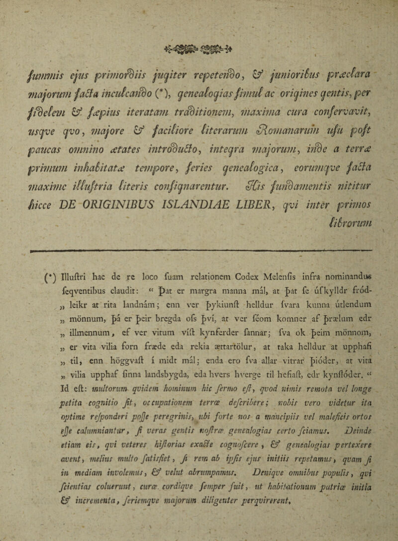 fuvvmis ejus primordiis jucpter repetendo, & junioribus praedar a majorum faEIa inculcando (* *), genealogias fimul ac origines cj entis, per fidelem & fcepius iteratam traditionem, maxima cura confervavit, usave qvo, majore & faciliore lit er arum Siomananmi ufii poft paucas omnino xtates introducto, inteara majorum, inde a terree primum inhabitatae tempore, feries qenealogica, eorumepoe faEia maxime illuftria literis confianarentur. ZKdis fundamentis nititur Sicce DE ORIGINIBUS ISLANDIAE LIBER, qvi inter primos librorum CSB (*) Illuftri hac de re loco fuam relationem Codex Meleniis infra nominandus feqventibus claudit: <c pat er margra manna mal, at J>at fe iifkylldr fród- j, leikr at rita landnám* enn ver J>ykiunil helldur (vara kunna útlendum „ mönnum, |>a er peir bregda ofs |>vi; at ver féom komnsr af J>rælum edr 5, illmennum, ef ver vitum viit kvnlerder fannar; fva ok J>eim monnom, 5, er vita vilia forn fnede eda rekia ættartölur, at taka belldur at upphafi „ til> enn böggvaft i midt mal* enda ero fva allar vitrar pióder? at vita w vilia upphaf finna landsbygda, eda hvers hverge til hefíaft, edr kynílóder. í£ Id eit: multorum quidem hominum hic fiermo efi, quod nimis remota vel longe petita cognitio Jit, occupationem terrœ deferibere; nobis vero videtur ita optime rejponderi pojje peregrinis, ubi forte nos a mancipiis vel maleficis ortos ejje calumniantur, fi veras gentis nofirce. genealogias certo fciamus. Deinde etiam eis, qvi veteres hifiorias exaffe cognoficere , & genealogias pertexere avent, melius multo fiat is fiet, fii rem ab ipfis ejus initiis repetamus, qvam fi in mediam involemus, & vehit abrumpamus. Denique omnibus populis, qvi fidentias coluerunt, curœ._ cor dique fiemper fuit, ut habitationum patrice initia & incrementa, Jeriemqve majorum diligenter perquirerentv