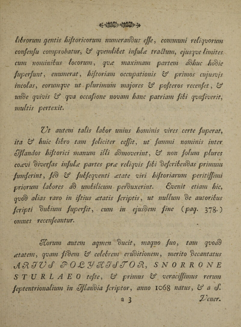 lilrorum .gentis hiftoricormn numeratius effle, communi reliqvormn confeufu comprobatur, zý gvemlilet infida trabium, ejusqve limites cum nominibus locorum, gva maximam partem adhuc hodie fuperfunt, enumerat, hiftoriam occupationis zf primos cuiusvis incolas, eorumcfve ut plurimum maiores zf pofteros recenfet, & unde civivis zf qva occafione novam hanc patriam fili qvcefiverit, multis pertexit. * •; 4 _ /h • ^ ; ; : ^ ■ v. i _ . ■ ' ^ Z)t antevi talis {alor unius hominis vires certe fuperat, ita & huic liiro tam feliciter ceffit, ut fummi no?uinis inter ' \\ . - ■ , \ oJflandos hiftorici manum illi Admoverint, zý non folum plures coavi 'divexfas infula partes pra reliqvis fili defcriéenóas primum fumferint, fed zý fuifecpcenti atate viri hiftoriarum peritifflimi priorum lalores ad umbilicum perduxerint. Svenit etiam hic, qvod alias raro in iftius atatis fcriptis, ut nullum de autorilus fcripti dulium fuperfit, cum in ejusdem fine (pag. 373.) omnes ■ recenfeantur. > Adorum autem agmen ducit, magno fuo, tam avo ad atatem, avam fidem if celelrem eruditionem, merito decantatus JIAKAfVffl APOStySCAJdtrOAJi, SNORRONE S T U R L A E 0 tefte, zý primus veracifflimus rerum feptentrionalium in AJflaiidia fcriptor, anno 1068 natus, & a <d. ; ~ ” - ' ■’ • a 3 Jdener. i