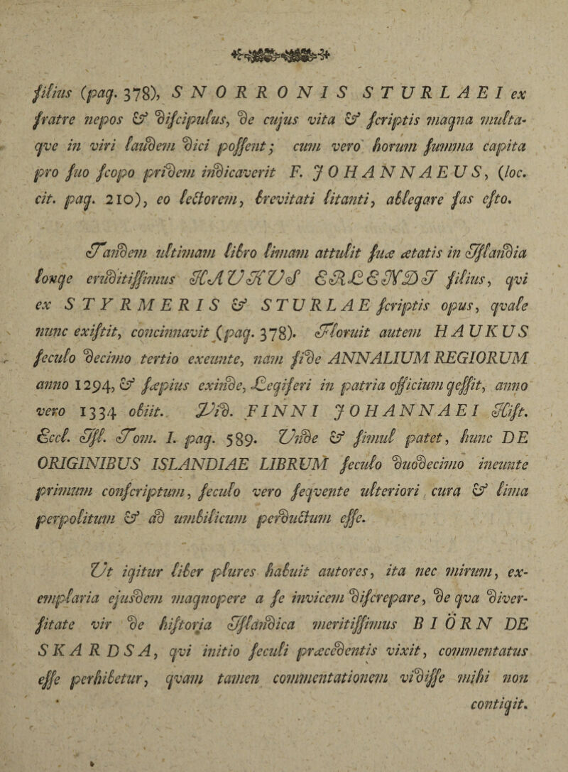 piius (pag. 378), SNORRONIS STURLAEI ex fratre nepos (f ‘ðifcipulus, de cujus vita & fcriptis magna multa- qve in viri laudem dici poffent; cum vero' horum fumjna capita pro fuo /copo pridem radicaverit F. JOHANNAEUS, (loc. cit. pag. 210), eo Idtorem■> érevitati Í.itanti, ablegare fas efto. ** • ■ V * { s ■ «, • z/ and em ultimam liSro Innavi attulit fure cetatis in fjflaiidia longe erudit ijfimus 3CJIXJiKUé’ & Sidi 87FudYf filius, cpoi ex STYR MERIS & STURLAE fcriptis opus, gvale nunc exiftit, concinnavit (pag. 378)- floruit autem HAUKUS N' * l ' , ' ’ v feculo ‘decimo tertio exeunte, nam fide ANNALIUM REGIORUM anno 1294, vf fxpius exinde, Jdegiferi in patria officium geffit, «rowo iwo 1334 obiit. 2Ji% FINNI JO H ANNAEI IfCift. 8ccl. Ufl. fTom. I. pag. 589» ZJiide if fimul patet, hunc DE ORIGINIBUS ISLANDIAE LIBRUM feculo duodecimo ineunte primum confcriptum, feculo vero fegvente ulteriori, cura & lima perpolitum & ad umbilicum perdu&um effe. . ~  - .7 * v * * .S ' * 1 ’ ,* j v ^ \ • ’ - i » 1 ) ■ J ^ ^ r f ^ 1 ■ , . . . \ ' 1 * ' » \ 27/ igitur liber plures habuit aut ores, ita nec mirum, ex- emplaria ejusdem magnopere a fe invicem dij'crepare, c)z diver- fitate vir de hiftoria Uflciidica meritiffimus B I ÖRN DE S K A R D S A, gvi initio feculi pracedentis vixit, commentatus effe perhibetur, cpam tamen commentationem vidiffe mihi non , contigit.