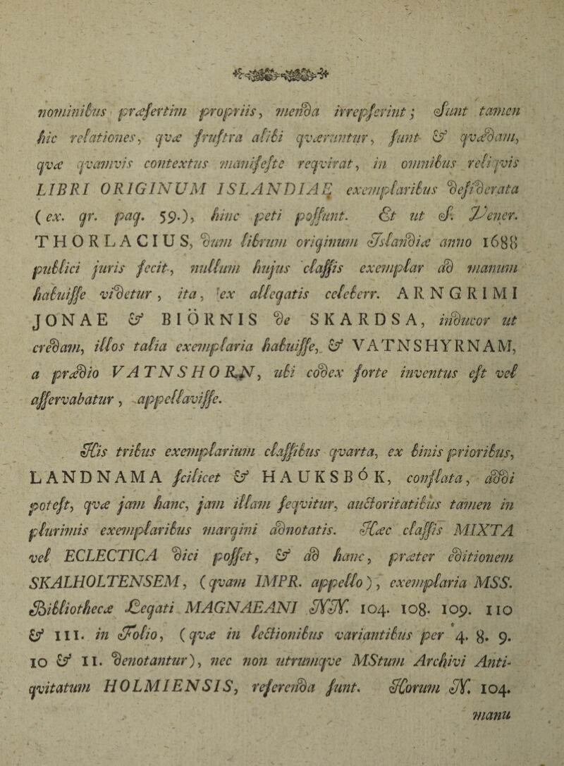 nominilus prœfertim propriis> ?nenBa irrepserint; Aunt tamen hic relationes, q vae fniftra aliéi avœmntzir > funt íf qvJoaw, qvœ civamvis contextus manifefte recfvírat, in omnibus relijvis LIBRI ORIGINUM ISLANDLAE exemplaribus %fvderata (ex. gr. pag. 59.), hinc peti poffunt. £t nt en Jdener. THORLACIUS, librum oricfinwn Uslaiídiœ anno 16 8 B publici juris fecit-, nudum hujus claffis exemplar dB manum habuiffe videtur , ita , [ex adedatis celeberr. A R N G R í M I JONAE & BIÖRNIS ‘Be SKARDSA, iSucor ut creBavi) idos talia exemplaria habuiffe3 bf VATNSHYRNAM, a prJBio VATNSHOILN) ubi codex forte inventus eft vel * , acervabatur, <appellaviffe. - . eTCis tribus exemplarium claffiSus gvarta, 6* Sinis prioriSus, L ANDNAMA fcihcct & HAUKSBÓ {{, conflata, Mi * j v \ r poteft, cfva jam hanc, illam fegvitur, auBoritatiSus tamen in plurimis exemplaribus margini dii no tat is. 3C<sc claffis MIXTA vel ECLECTICA %ici poffet, if dB hanc, praeter editionem SKALHOLTENSEM, ( cjvam IMPR. appello ), exemplaria MSS. ShiSliotheCiie SCegati MAGNAE ANI dK3Y. 104. 108- 109. 110 Ö* III. m iFolio, (/» lectionibus variantibus per 4, 9.  I P  _ • ,V V IO £/ II. Gd enotantur), «ec non utrumgve MStum Archivi Anti- gvitatum HOLMIENSIS, referenda funt. HCorum UY. 104. manu