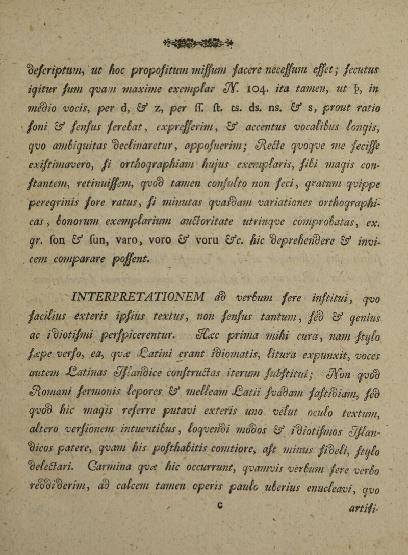 Pefcriptum, ut hoc propositum miffmn facere neceffum effet; fecutus iaitur futn cpan maxime exemplar 3Y. 104* ita tamen, ut J>, in medio vocis, per d, & z, per ÍT. ft. ts. ds. ns. & s, prout ratio foni if fenfus ferebat, exprefferim, accentus vocalibus lonais, qvo ambiguitas Pectinaretur, appofuerim; Siebte qvoqve me feciffe exiftimavero, fi orthographiam - hujus exemptaris, fibi mactis con- ftantem, retinuiffem, cjvoP tamen confulto non feci., aratum avippe peregrinis fore ratus, fi minutas pasPam variationes orthographi- eas, honorum exemplarium aubloritate utrinpe comprobatas, ex ar. fon Ö5 fun, varo, voro & voru itfc. hic PeprehctiPere & invi¬ cem comparare poffent. ; [ V 7 ' * • » 1 ^ “ , • 1 / , ^ » ■/ ■ _ * \ ■ INTERPRETATIONEM aP vertunt fere inftitui, po facilius exteris ipfius textus, zzozz fenfus tantum, /eB o aenius l ac iPiotifmi perfpicerentur. HCcec prima mihi cura, nam ftljl° fape verfo, ea, pa Jtatini erant iPiomatis, litura expunxit, voces autem Statinas S/ffatidice conftruttas iterum fubftitui; ■ IJYon pop SRomani fermonis lepores melleam Statii f vadam faftidiam, feP pbd hic magis referre putavi exteris uno velut oculo textum, altero verfionem in tuentibus, locpendi modos & iPiotifmos Sjflan- Picos patere, pam his pofthabitis comtiore, aft minus fideli, ftulo Pelectari. Qarmina pat hic occurrunt, epamvis verbum fere verbo reWiPerim, aP calcem tamen operis paulo uberius enucleavi, avo c artifi- »