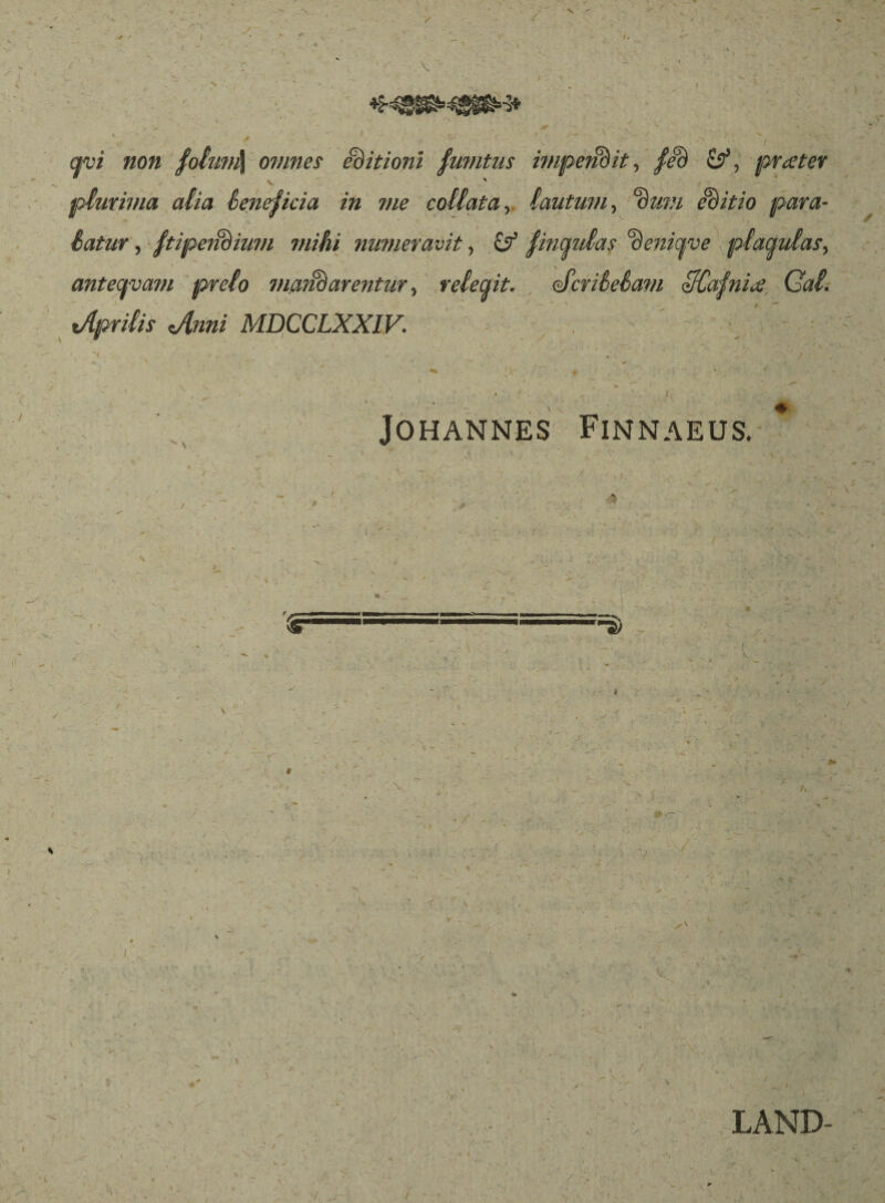 V <• ' avi non folum\ omnes editioni fumtus impercit, fed &, praeter ' plurima alia leneficia in me codata, lautum, %um editio para¬ batur , ftiperidium mihi numeravit, & fingulas Denicfve plagulas, antegvam prelo mandarentur, relegit. ofcriSeSam <HCafniae Gal. xAprilis Jlnni MDCCLXXIF. JOHANNES FlNNAEUS. z' » > \ - f LAND- 1 * V ■ \;i ” . / . ’ , Hv /•