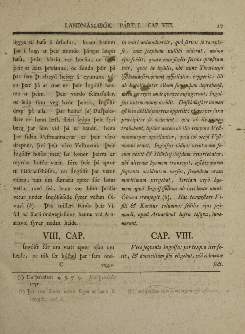 \ LANDNÁMAPÓK. PART. I. CAF. VHL JJ iiggia til hafs í utfudur, kvam hanóm pat í hug, at peir mundo pángat laupit hafa, pvíat bátriij var horíín, oc féS peir at leita prælanna, oc fundo péir pá • - _m -m 1 « « jbar fem prælaeyd heiter í eyunum, vq- ro peir pa at mat er peir íngólff kva- mo at peim. peir vurdo felmsfuller, oc leóp linn veg hvör peirra, írigolfr drap pá alia. par heiter (a) Dufpaks- íker er hann letft., fleiri leópo peir fyri berg par fem vid pá er kendt, heita par fidan Veftmannaeyar er peir váro drepner, pví peir váro Veílmenn. peir íngolfr höfdo liied] fer konor peirra er myrdcr höfdo verit, fóro peir pá aptur til Hiörleifshöfda, var Ingólfr par vetur annan, enn um íumarit epter fór hann veftur med feá> hann var hinn pridia vetur under Íngolísíelle fyrer veílan Öl- vusá (b). pau miííeri fundo peir Ví- fill oc Karli öndvegisfúlur hanns vid Arn- arhvol fyrer nedan heide. VIII. CAP. Íngóífr fór um varit epter ofan um h'eide, oc tók fer byiftad par fem önd- • C y vegís- in mari animadvertit, qvb fervos fe recepit' fe y cum Jcapham nullibi viderat, mima ejusfubiit j qvare cum fociis fervos qvœftum ivit, qvos in infulis, ubi nunc Thrœlaeyd (ijhmusrfervorum^ appellatur, repperit; illi ab Ingolfamter cibum fmendum deprekenf, mfrti($rrept,i mdeqvaqveaufugerunt, Ingol- fus autem omnes occidit. Dufthaksjker nomen ef loco ubi ille mortem oppetiit'; pipies per fax a praecipites fe dederunt, qvee ab iis trahebant, infulae autem ab illo tempore Vefi- mannaeyar appellantur, qvia ibi occifi Vefi- manni erant♦ Ingolfus viduas necatorum fe¬ cum vexit & Hiörleifshnfdum revertebatur, ubi alteram hyemem transegit, ccftate autem feqvente occidentem verfus-, fecundum oram maritimam pergebat, tertiam vero hye¬ mem apud Ingolfsjellum ab occidente amnis Qlvusa tranfegit (b)* Hac tempefate Vi- fili & Karlius columnas fedilis ejus pri¬ marii > apud Arnarhvot infra tefqva> inve¬ nerunt. CAP. VIII. . s Vere Jeqvente Ingotfus per tesqva iter fe¬ cit , & domicilium fibi eligebat, ubi cohmncc fedli. (V) DuipaksfKor 4. 5. 7, 9, Dufpakskor intyr, % * ✓ (/*} J>ar iem -fumer ?? terni at Lann fe hfeysdr, and. 6. (b) ubdqvidam eum i datum fi rfi