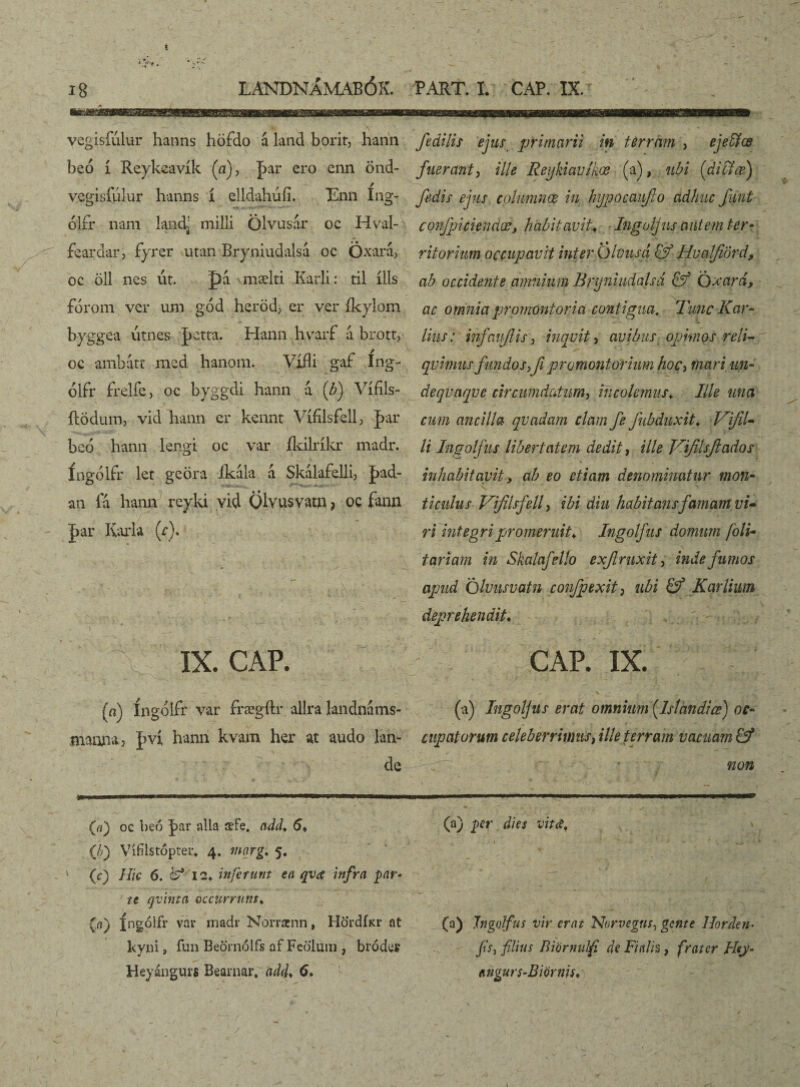 vegisíulur hanns höfdo á lánd borit, hann beó í Reykeavík (a), ]xar ero enn önd- vegisfúlur hanns í elldahúíi. Enn íng- ólfr nam landj milli Ölvusar oc Hval- feardar3 fyrer utan Bryniudalsá oc Oxará, oc öll nes út. J)a mælti Karli: til ílls fórom ver um gód heröd, er ver íkylom byggea utnes jjctta. Hann liyarf a brott, oc ambátt med hanom. Vífli gaf íng- ólfr frelíe, oc byggdi hann á {b) Vífíls- ílödum, vid hann er kcnnt Vífilsfell> par beo hann lengi oc var íkilríkr madr. íngólfr ler geöra íkála á Skálafelli3 |>ad- an fá hanu reyki vid Qlvusvatn? oc fann J>ar Karla (Y). IX. CAP. (n) íngólfr var frægílr allra landnams- maana, J>ví hann kvam her at audo lan- de fidilis ejus primarii in terram , ejeföœ fuerant, ille Reykiavlkœ (a), ubi [difitœj fidis ejus columnœ in hypocaujlo adhuc funt covfpiciendœ, habitavit., Ingoljus autem ter¬ ritorium occupavit inter Olviisd & Hvalfiord, ab occidente amnium Bryniudalsa & Qxard, ac omnia promontoria contigua. Tunc Kar¬ tius : infaujlis, inquit, avibus opimos reli¬ quimus fundo s>Ji promontorium hoc3 mari, un¬ de qvnqv e circumdatum, incolemus♦ Ille una cum ancilla quadam clam fie fiubduxit♦ Vfil¬ ii Ingoljus libertatem dedit, ille Vfilsfitados inhabitavit, ab eo etiam denominatur mon- _ _ * ’/ ^ ti culus Vfilsfiell, ibi diu habitans famam vi¬ ri integri promeruit♦. Ingolfus domum foli- tariam in Skalafello exjlruxit, inde fumos apud Qluusvatn conJpexit} ubi & Kqrlium deprehendit. CAP. IX. (a) Ingoljus erat omnium (Islcmdiœ) oc¬ cupatorum celeberrimus, ille terram vacuam & A'r ■' * non (a) oc beo J>ar alia iefe, add♦ 5* (/;) yífílstópter* 4. mnrg. 5. (c) Hic 6. fct 12. inferunt en qva infra ■yar* te qvinta occurrunt♦ (/1) fngolfr var madr Norrscnn, Hö'rdíicr at kyni j fun Beörnólfs af Feó'luin , brodet Heyáagurs Beainar. adcf 6. (a) per dies vitet. (a) Jngolfus vir erat Norvegus, gente Horden■ /A, filius Riormdfi de Fi alis, frater Hey- ítngurs-Biörnis,