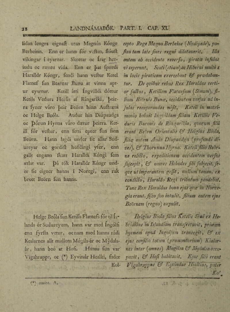 fídan lengra eignaít utan Magnus Kóngr Bcrbeinn. Enn er hann fór veftan, ílóuíl víkingar í eyarnar. Skottar oc Irar her- iudu oc ræntu vída. Enn er |>at fpurdi Haralldr Kongr, fendi hann veítur Ketel Flatnef fun Bearnar Bunu at vinna apt- ur eyarnar. Ketill atti íngvilldi dóttur Ketils Vedurs Heríxs at Ringaríki, Jídr- ra fyner váro Jáeir Beörn hinn Auftræni oc Helge Beóla. Audur hin Diúpaudga oc pórun Hyrna váro dætur |>eirra. Ket¬ ill fór veílur, enn fetti epter íuri' íinn Beörn. Hann lagdi undcr íic allar Sud- ureyar oc gordift höfd'ingi yfer, enn galk engann íkatt Haralldi Kóngi fem ætlat var. pá tók Haralldr Kóngr und¬ er íic eigncr hanns í Noregi, enn rak brott Beörn íun hanns. Helge Bedla fun Ketilís Flatnefs fór til ís“ lands ór Suduréyum, hann var med íngólfi enn fyrfta vetur, ocnam med ltanns rádi Kealarnes alít midlom Mógíls-ár oc Mýdals- ár, haftn beó at Fíofí. Hanns Íiín var Vígahrappr, oc (*) Ey vindr Heallti, fader Koi- ' - • . • * ... i _ 'f . • . ’ * v „ ‘ 7 (/ . .» ■ n —r.wmwm-i i —■o.v i — '1 i.l omitt. A, V ✓ cepto Rege MagnoBerbeine [Nudipede^ po- fiea tam late fines regni dilataverit* Illo autem ab occidente reverfo, . piratce infulas vi ceperunt; Scoti [etiam) ac Hiberni multi s in locis piraticam exercebant (fi prœdaban- tur. De qvibus rebus Rex Haraldus certi or factus, Ketillem Flatnefum [Sinumfi fi¬ lium Biornis Buncr, occidentem vsrjus ad in- julas recuperandas mi fit > Ketell in matri monio habuit Ingvildam filiam Ketillis Ve- duris Baronis de Ringarikia, qvoriim filii erant Beem Orientalis (fi 'Heifinis Biola, O filice autem Buda Diupaiidga [profunde di v es)y (fi Thoninna Hyrna. Ketell filio Beor- ne r edidi o, expeditionem occidentem ver fias finjcepit, (fi omnes Hebudes fibi fubjecit> Jc- qv e ut imperantem g e ft, nullum tamen, ex condicio, Haraldo Regi tributum pendebat♦ ^ . (.. ■■ - • y * ■■ .* Tunc Rex Haraldus bona ejils qvee in Norve- gia erantyfifico fiuo intulit, filium autem ejus Beor nem [regno) expulit# lieig tus Biola filius Ketelis Simi ex Ile- b fidibus in Islandicim transfretavit> primam huemem apud Tngblfum transegit, & ex ejus confli o totum {promontorium) Kialar* nes inter [amnes) Mogilsa & Mydalsa occu¬ pavit , Hofi habitavit. Ejus filii erant Vigahrgppns (fi Eyvindus Hi altius, pater