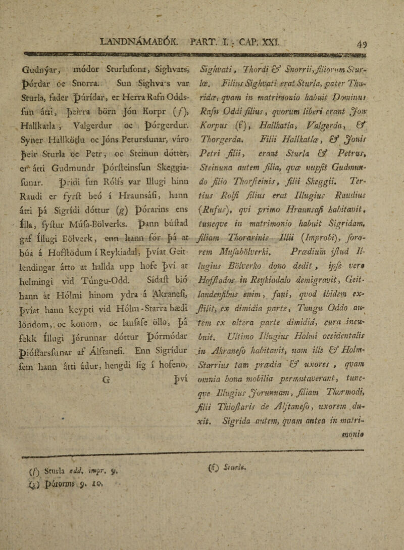 49 Gudnýar, módor Sturlufona) Sighvats, pórdar oc Snorra. Sun Sighvrs var Sturla, fader purídar, er Herra Rafn Odds- / fun atri, ipdrra börn Jon Korpr (/), Hallkatla , Valgerdur oc pórgerdur. Syner HallkÖtlu oc Jóns Petursíunar, váro J»eir Sturla oc Petr, oc Stcinun dótter, er átti Gudmundr pórfteinsfun Skcggia- funar. pridi fun Róifs var Illugi hinn Raudi er fyríl beó í Hraunsáíi, hann átti |>á Sigrídi dóttur (g) porarins cns íik, fyíl ur Mufa-Bölverks. pann búftad gaf Illugi Bölvsrk, enn hann for Jk at búa á Hofftödum í Reykiadal, fvíat Geit- lendingar átto at hallda upp hofe pvi at helmingi vid Túngu-Odd. Sídaft bio hann at Plolnii hinoni ydra a Akranefi, pvíat hann keypti vid Hólm-Starra bædi löndom, oc koiiom , oc kufafe öho, |>a fekk íllugi Jorunnar dóttur pórmódar pióíhrsfunar af Álftanefi. Enn Sigrídur fem liann atti adur, liQngdi fig 1 hofeno, i Sighvati, Thordi Eý Snorrii^filiorum Stur~ lœ. Filius Sighvati erat Sturla, pater Thu* ridœ, qva?n in matrimonio habuit Dorainns Rafn Oddi filius, quorum liberi erant fifoiv Korpus (f), Hallkatla, Valgerda, Ef Thorgerda. Filii Hallkatlœ, Ef ffonis Petri filii-i erant Sturla Ef Petrus, Steinuna autem filia, qvœ nupfit Gudmun- do filio Thorfieinis, filii Skeggii, Ter- tius Rolfi filius erat Ilhtgius R au dius (Rufus), qvi primo Hrannsafi habitavit« tuneqve in matrimonio habuit Sigridam, filiam Thorarinis lilii (Improbi), foro- rem Mufabölverki♦ Prœdium ifiud II lugius Bolverko dono dedit, ipfe ver9 Hofftados in Reykiadalo demigravit, Geit- landenfibus enim, fani, qvod ibidem ex* fiilit, ex dimidia parte, Tungu Oddo au¬ tem ex altera parte dimidia, cura incu¬ buit. Ultimo Illugius Holmi occidentalis in Akranefo habitavit, nam ille Ef Holm- Stcrrrius tam prœdia Ef uxores , qvam omnia bona mobilia permutaverant, tune¬ qve Illugius ffiormnam, filiam Thermo di filii Thiofiaris de Alftanefo> uxorem du* xit. Sigrida autem, qvam antea in matri- moniti (/) Sturla edd. wpr, y, (f) pgiorijijs 9* icv — .. (f) Sitprh*