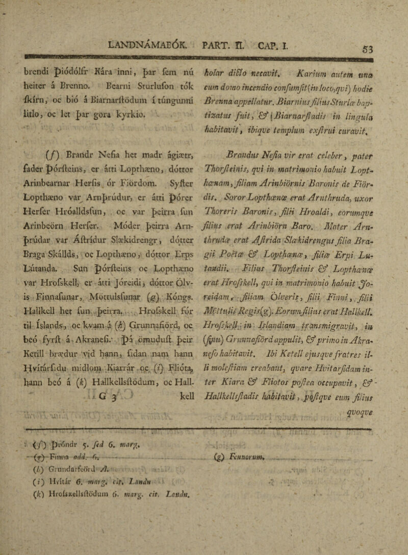 '■ , I LANDNÁMAEÓK. PART. ÍI. CAP. I. brendi piódólfr Kára inni, ]>ar fem nú heiter á Brenno. Bearni Sturlufon tok íkírn, oc bió á Biarnaritödum í túngunni litlo, oc kt |>ar gora kyrkio. holar diffio necavit. Karhtm autem una cum domo incendio conJumJit{m loco^qvi) hodie Brenna appellatur. Biarniusfilius Sturlœ bap¬ tizatur fuit) &*[Biarnarjladis in lingula habitavit, ibiqve templum exfirui curavit% (/) Braridr Nefía het madr ágiætr, fader póríteins, er átti Lopthæno, dottor Arinbearnar Herfis 6r Fiördom. Syfler Lopthæno var Arn^riidur, er átti porer Herfer Hróalldsfun, oc var J>eirra fun Arinbeörn Herfer. Móder Jicirra Arn- Jrúdar var Áílrídur Slækidrengr, dótter Braga Skillds, oc Lopthæno, dottor Erps Lutanda. Sun póríteins oc Lopthæno var Hrofskell, er átti jóreidi 3 dottor Ölv- is Finnafunar, Möttulsfunar (g) Kóngs. Hallkcll het fun |>eirra. x Hrofekell fór til Islands , oc kvam a (h) Grunnafiörd, oc beó fyríl á Akranefi/ pá omuduil |>eir Ketill brædur 'vid hann, fidan nam hann Hvitarfidu midlopa Kiarrar oc (/) Flióta, h*ann beó á (k) Hallkellsilodum, oc Hali- G 3 kell  f..** ' \ ? • t , * « '» ' t ,’ A. ' 'st . , * j y . • j , . r« V». i • ^ \ . y . • »1 \ ■ J. *•% ■ i «• , V  - _ p ) t V - --— -;-—— -1- (/) proudr 5. fed 6. - {yy-Finnn add- (Jf) Grundarfeord /?. (i) Hvitár 6. mnig* <:*>* Landn (/0 HroisKellsilodum {>. tnnrg. cit, Latidti, Brandns Nefia vir erat celeber, pater Thorfieinis, qvi in matrimonio habuit Lopt- hcenam, filiam Arinbiörnis Baronis de Fiör- dis. Soror Lopthœnœ erat Arnthruda, uxor Thoreris Baronis, filii Hroaldi, eorimqve filius erat Arinbiom Baro. Mater Arn~ thrudæ erat AJlrida Slœkidrengus filia Bra- gii Poetae & Lopthœnœ, filice Erpi Lu- t an di i. Filius Thorfieinis of Lopthœnœ \ erat Hrofskell, qvi in matrimonio habuit ^jo- reidam, filiam Olueris, filii Fimi, filii Mcltulis Regisfify Eorumfilius erat Hali kell. Hrofskell} in Islandiam transmigravit, in (finu) Gninnqfiord appulit, & primo in Akr a-* nefio habitavit. Ibi Ketell ejusqve fratres il¬ li molefiiam creabantx qvare Hvitarjtdam in¬ ter Kiara & Fliotos pofiea occupavit, &- Hallkellsfiadis habitavit, pofiqve eum filius qvoqve i i w -1 ^ y \ y (g) Farnorum* \ *