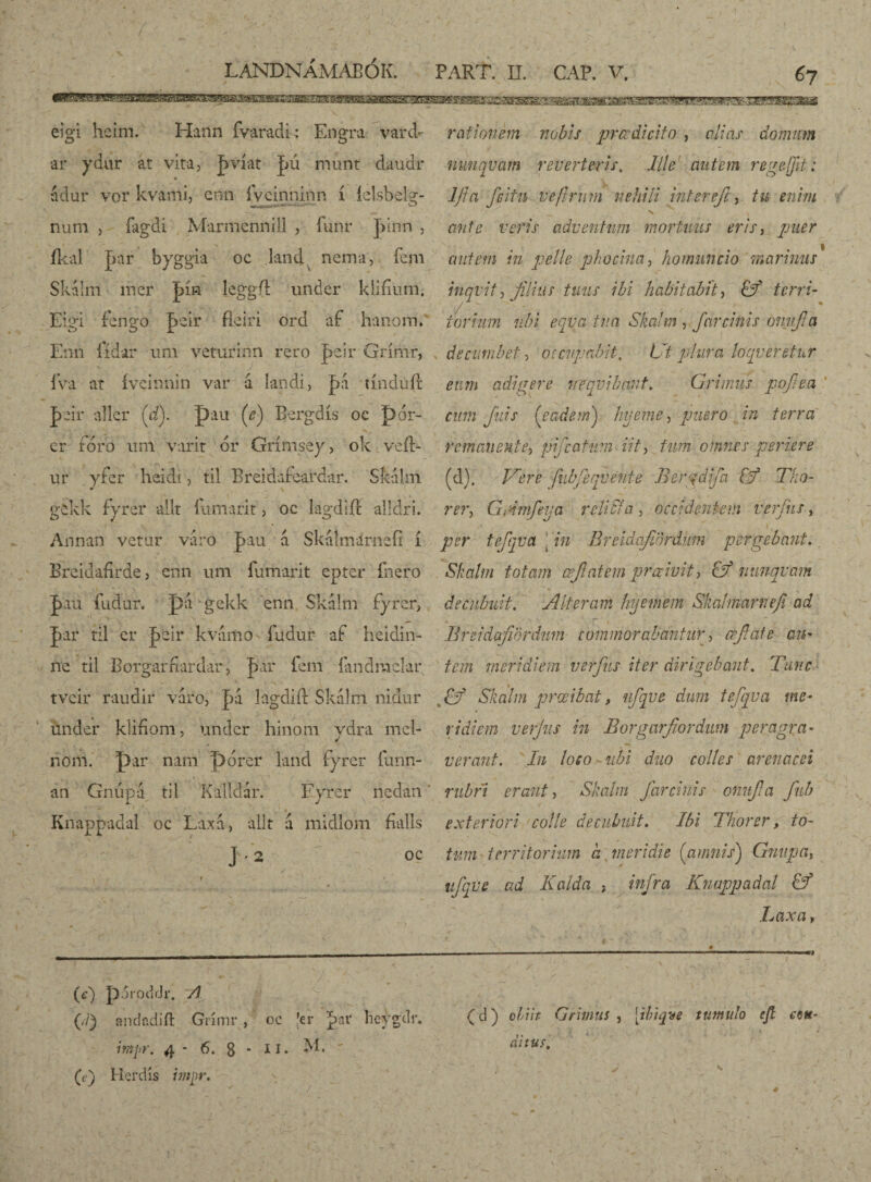 67 eigi heim. Hann fyaradk Engra vard- •ar ydur át vita, ]mat JjÚ múnt daudr adur vor kvami, enn ívcinninn í íelsbeig- num j íagdi Marmennill , funr ]>inn , íkal bar byggia oc land nema, íeni Skalm mer jþín leggft under klifmm. Eigi fengö |>eir fleiri ord áf hanorn. Enn iídar urii veturinn rero T>eir Grímr, r fva at ívcinnin var á landi, þá tínduít |>air aller (cfy. pau (e) Bergdís oc pór- cr fóro um varir ór Grímséy, ok veíl- ur yfer heidi, til Breidafeardar. SkaÍm • \ gfckk fyrer allt íumarit, oc lagdiff alldri. Annan vetur váro pau á SkáÍmárnefi í Brcidafirdej enn um fumant eptcr fnero J>áú íudur. pa gckk enn Skálm fyrer, |>ar ril cr Jbeir kvamo fudur af heidin- ne til Borgarfiardar, |>ar fem íandmelar, tvcir raudir váro, |)á lagdiíl Skalm nidur under k'iíiom, under hinom ydra mcl- nom. par nam pórer land fyrer íunn- an Gnúpa til Kalldár. Fyrer nedan Knappadal oc Laxa, alit á midlom fvalls J-2 OC rationem nobis praedicito , alias domum nuuqvam reverteris. Ille autem rege (jit: ljici fcitu ve ferum nehili inter efc, tu enim s ante veris adventum mortuus eris, puer | cnitem in pelle phocina, homuncio marinus inqvit, filius tuus ibi habitabit, & tcrri- torrum ubi eqvatua Skalm , fcircinis onujia , decumbet, occupabit. Ut plura loqueretur eum adigere nequibant, Grimus pojiea cum fuis ('eadem) hyeme 5 puero in terra remanente^ pfcatum iit, fum omnes periere (d). Vere fnbfeqvente Bergdifa & Tko- rer, Gmmfeya r elici a , occidentem verfits, per tefqva [ in Breidafinrdum pergebant. Skalm totam æjiatem prccivit, & nunquam decubuit. Alteram hyemem Skalmarneji ad - ; T' 1 . ' ^. : Breidafibrdnm commorabantur, crfate au¬ tem meridiem verfus iter dirigebant. Tunc Skalm prœibat, ufqve dum tefqva me¬ ridiem verjus in Borgarfiordiim peragra¬ verant. In loco- ubi duo colles arenacei rubri erant, Skalm far cinis onuji a fub exteriori colle decubuit. Ibi Thorer, to¬ tum territorium a , meridie (amnis) Gnupa, ufqve ad Kalda ; infra Knappadal & Laxa > (e) pSiodrJr. A (d) andodift Grimr, oc ’er *>ar heýgdr* intpr. 4 - 6. 8 * m*  (,) Herdis hnpv. (d) obiit Grimus , [ibiqve tumulo ejt eo*- di tusA