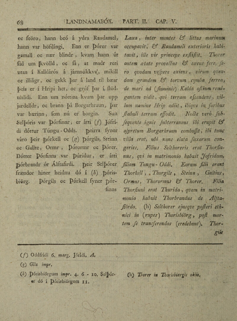 gEMBBfcZ-S LANDNÁMABÓX. PART. IL CAP. V. oc feöro, hann beo a ydra Raudamel, hann var höfdíngi. Enn er J)orer var ramali oc nær blindr , kvam hann ut O „ i -* fíd um Jkvölld, oc ia , at madr reri utan í Kalldárós á járnnökkva|, mikill oc illiligr, oc gekk |>ar á land til bæar peís er í Hrlpi het, oc grdf par 1 ftod- ulslidi. Enn usn nóttina kvam par upp jardelfdr, oc brann pa Borgarhraun, par var bærinn, íem nú er borgin. Sun Selpóris var pórfínnr, er atri (/) Jófrk di dottur Túngu - Odds. peirra fyner > 1 • varo peir pórkeli oc (g) pórgíls, Stcinn oc Gallte, Ormr , porormr oc porer. Dótter pórfinns' var piiridur, er átti pórbrandr ór Álftafirdi. peir Selpórer frændor hiner heidnu dó í (h) póris- biörg. pórgíls oc pórkell fyner pór- finns Laxa, inter montes littus marinum occupavit, & Raudameíi exterioris habi¬ tavit, ille vir princeps exftiflit. Thorer autem citate proveffius & cœcus fere, fe¬ ro qvodam vefpere exiens, virum nuen¬ dam grandem torvum cymba ferrea, de mari ad [fluminis) Kalda ofiium remi¬ gantem vidit, qui terram afcendens, vil¬ lam fismine Hrip adiit, ibiqve in foribus fiabuli terram effodit. Nocte verb^fuh- feqvehte ignis Jnbterraneus ibi erupit &* ajpretum Borgarhraun combifft, ibi tunc villa erat, ubi nunc elata faxorum con¬ geries, Filius Selthoreris erat Thorfin- mis, qvi in matrimonio habuit ffofridam, filiam Tungu- Oddi. Eorum filii erant Thorkell, * Tkorgils , Steinn , Galtins, Ormis, Thorormns £ý Thorer, Filia Tkorfinni erat Thuri da , qvarn in matri¬ monio habuit Thorbrandus de Aljta- fiördo, (h) Selthorer ejusqve pofteri eth¬ nici in [rupes) Thorisbiörg, pofi mor¬ tem fe transferendos (credebant)♦ Thor- gik •MI (/) Oddfndi 6. marg, Jondi, Ai (g) Glis imyr, eo porisbidrgum imfr, 4* 6 - 10. Selpor* ♦l* dó í poris biorgom xi* V' (h) Thorer in Thorisbiergis obiit,