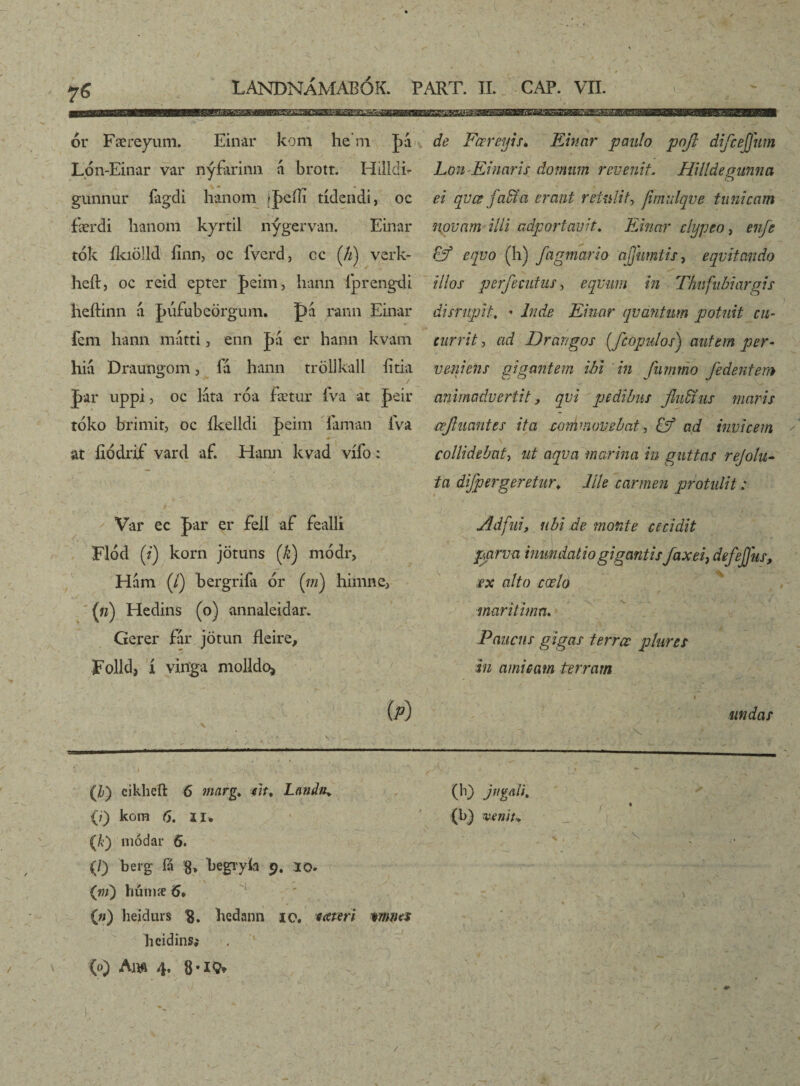 f LANDNÁMABOK. PART. II. CAP. VII. ór Færeyum. Einar kom he'm Lón-Einar var nýfarinn brott. Hilldi- gunnur fagdi hanom |pcíli tídendi, oc færdi lianoni kyrtil nýgervan. Einar tók íkiölld finn, oc fverd, cc (//) verk- heft, oc reid epter |>eim, hann íþrengdi heftinn a. |>iifubeörgum. pá rami Einar fem hann mátri, enn J>a er hann kvam hiá Draungom, ía hann tröllkall íitia J>ar uppi j oc láta róa fætur íva at J>eir tóko brimit, oc íkelldi ]peim iaman íva at íiódrif vard af. Hann kvad vífo: Var ec par er Fell af fealli Flód (i) korn jötuns ('k) módr, Hám (/) bergriía ór (in) himnc, («) Hedins (o) annaleidar. Gerer fár jötun fleire, Folld, í viitga molldo, (p) de FœreyiSé Einar paulo pojl di/cejjum Lon Eluaris domum revenit. Hilldegunnci ei qvœ faffia erant retulit, fimulqve tunicam novam illi adportavit. Einar clypeo, enfe Fjf equo (h) fagmario ajjhmtis, equitando illos per/ecutas, equum in Thufubiargis disrupit, ’ Inde Einar quantum potuit cu¬ currit , ad Drar/gos (fcopulos) autem per¬ veniens gigantem ibi in furnmo /edentem animadvertit, qui pedibus /ludius maris cefiuantts ita ccmdnovebat, & ad invicem * collidebat, ut aqua marina in guttas rejolu- fa di/per geretur. Elie carmen protulit: Adfui, ubi de monte cecidit p,arua inundatio gigantis jaxei, defejjiis, ex alto coelo maritima. Paucus gigas terree plures in amicam terram 4 undas .1 .. v . ' v » '4 e ' • r , , (h) cikheft 6 mnrg. iit. Lauda* / 7 (E) (;) kom 6. ii* (b) «**»//.* (A) módar 6. (/) berg fá g* begryfo 9. 10. <-■ ■ •' • * ■ ■■■ (»/) hútnæ 5* (») heidurs 8. liedann io. * ater i mnes heidins; (o) Am 4. 8-IS* E’ ■ • 1 a. ' / ' : /