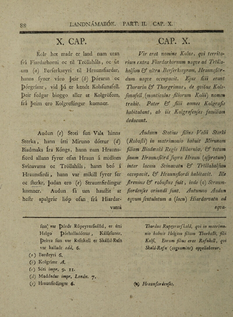 X. CAP. CAP. X. Kolr het madr er land nam utan frá Fiardarhorni oc til Tröllaháls, oc ut um (a) Berferkseyri' til Hraunsfiardar, hanns fyner varo J>eir (b) pórarin oc pórgrímr, vid pa er kcndt Kolsfunafell peir fedgar bioggo aller at Kolgröfom, frá feirn. ero Kolgreflíngar komner. Audun (c) Stoti fun Vala hinns Sterka, hann átti Míruno dóttur (d) Biadmaks Ira Kóngs, hann nam Hrauns- fiörd allann fyrer ofan Hraun á midlom Svínavatns oc Tröllahals, hann beó í Hraunsfírdi, hann var mikill fyrer í'er oc fterkr, fadan ero (e) Straumfírdingar komner. Audun ía um hauftit at heftr apalgrár lióp ofan fra Hiardar- vatni ry . Kir erat nomine Kolur, qvi territo- riurn extra Fiardarhornum nsqve ad Trdlla- haifitm £ý ultra Berferkseijram^ Hraunsfiör- dum usqve occupavit. Ejus fUii erant Thorarin & Thorgrimus, de qviius Kols- fonafell (monticulus filiorum Kalii) nomen trahit. Pater & filii omnes Kolgrafis habitabant y ab iis Kolgrafenfes familiam deducunt. Audunn Sfotius filius Kalii Sterki (.Robufli) in matrimonio habuit Mininam filiam Biadmaki Regis Hiberniœ, & totum frnirn Hramsfiord fupra Hraun (afpretum) inter lacum Svinauatn & Trollakaljitm occupavit, & Hraunsfiordi habitavit. Ille firenuus & robuftus fuit, inde (e) Straum- fiordenfes oriundi funt. Autumno Audun eqvum fcutulatim a (Jacti) Hiardarvatn ad eqva- funerar pórdr Rúpeyrarfkálld, er átti Helgo póihallsdóttur j Kálfsfunnr* peirra fun var Rafnkell er Skálld-Rafn var kolladr add% 6. (a) Eordcyri 6, (/) Kolgrimr A, fí) Sótí imprt 9. ii. (d) Maddadar impr* Landn. 7* (c) Hraunfirdingar 6. Thordus Rupeyrarfkald, qvi in matrimo¬ nio habuit Helgam filiam TborbaUU fidi Kalfi. Eorum filius erat Rafnkell, qvi Skald-Rafn (cognomine') appellabatur. 0») Hraunfiorienfes,