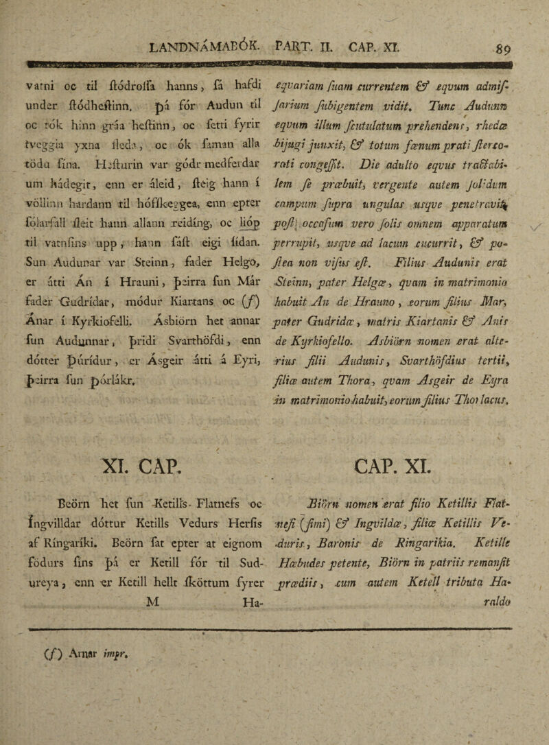89 vatni oc til flodroíia hanns, fá hafdi under ílódheftinn, pá for Audun tíl oc tók hinn -gráa hcíHnn, oc fetri fyrir tvcggia yxna íleda, oc ók íaman alla tÖdu fína. Hafturin var gó.dr medferdar um hádegit, enn er áleid, íleig hann í völiinn hardann tii hófíkeggea, enn epter folaríall íleit liann allann reidíng, oc lióp tii vatnfins upp, hann íaft eigi íídan. Sun Audunar var Steinn, fader Helgo, er átti Án í Hrauni, þeirra íun Már fader Gudrídar, módur Kiartans oc (/) Anar í Kyrkiofelli. Asbiörn het annar fun Audunnar, pridi Svarthofdi , enn dótter púrídur, cr Ásgeir árti á Eyri, j>eirra lun pórlakrf XI. CAP. Beörn ket fun -Eetilís- Flatnefs oc íngvilldar dóttur Ketills Vedurs Hcríís aí Ríngaríki. Beörn íat cpter at eignom födurs fíns |>a er Ketill fór til Sud- ureya, enn er Ketill hellt íköttum fyrer M Ha- eqvariam fiiarn currentem & £qvum admif- Jarium fubigentem vidit♦ Tmc Audiam / ~ / equum illum fcutulatum prehendens, rhedce bijugi junxit^ & totum fœnnm prati fi er eo- rati congefft. Die adulto equus trabi abi* Um fe prcubuit, vergente autem J olidum campum fiupra ungulas usque penetravi4 pofll ocaffum vero [olis omnem apparatum perrupit, usque ad lacum cucurrit, po- Jlea non vifius efi. Filius Audunis erat ■Steinn, pater Helgœ, quam in matrimonio habuit An de Hraimo , eorum filius Mar, pater Gudridœ, matris Kiartanis & Anis de Kyrkiofello. Asbiörn nomen erat alte- rius filii Audunis, Suarthöfdius tertii> filice mitem Thora, quam Asgeir de Eyra in matrimonio habuit, eorum filius Tho? lacus, f- ,-n T» , , . V , _ • A \ . f . . / ' CAP. XI. Bioni nomen erat filio Ketillis Flat- at efi (fimi) & Ingvildœ, filice Ketillis Fe- duris, Baronis de Ringarikia. Ketille Hcebndes petente, Biörn in patriis remanfit prcediis, cum autem Ketell tributa Ha* raldo (/) Amar imprt