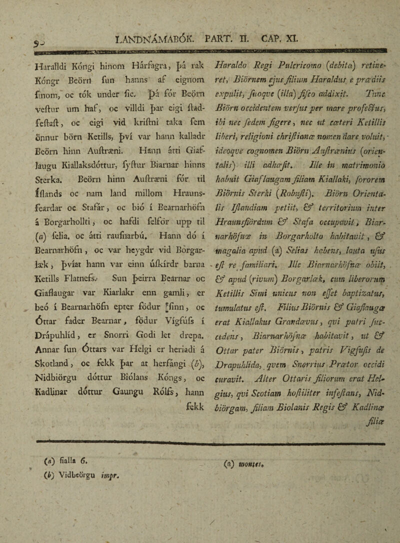 S-' Haralldi Kóngi hinom Hárfagra, f>a rak Kóngr BeÖrri fun hanns af eignom fmoffi, oc tók under ííc, pá for BeÖrn veftnr um haf3 oc villdi |>ar eigi ílad- feílaíl, oc eigi vid kriftni taka fem onnur börn Ketills, |>ví var hánn kalladr Beörn hinn Auftræni. Hann átti Giaf- laugu KiaUaksdóttur, fyftur Biarnar hinns Sterka. Beörri liinn Auftræni fdr til Íílands oe nam land millom Hrauns- feardar oc Stafár, oc bió í Bearnarhöfn á Borgarhollti, oc hafdi felför upp til (æ) felia. oc átti raufiíarbú* Hann dó í Bearnarhöfn , oc var heygdr vid Borgar- læk , Jxvíat hann var einn úíkírdr barna Ketills Flatnefo Sun J>eirra Bearnar oc Giaflaugar var Kiarlakr enn gamli > er beó í Bearnarhöfn epter födur fímn, oc Óttar fader Bearnar, födur Vígfúfs í Drápuhlíd , er Snorri Godi let drep-a. Annar fun Óttars var Helgi er heriadi á Skotland > oc fekk þar at herfángi {b)y Nidbiörgu dóttur Biolans Kóngs, oc Kadlinar dottur Gaungu Rólfs, hann fekk Haraldo Regi Pulcricomo {debita) retine¬ ret, Biörnem ejus filium Haraldus e prce diis expulit) fuoqve {illa) fifco addixit. Tunc Biörn occidentem ve?jus per mare profeffiuS) ibi nec fedem figere, nec ut ccsteri Ketillis liberi, religioni chrifiimce nomen dare voluit) ideoqve cognomen Bioni Aufirœnhis {orien¬ talis) illi adhcrfit. Ille in matrimonio habuit Giaflaugam filiam Kiallaki, for orem Biornis Sterki {.Robifii). Bioni Orie?ita- lis IJlandiam petiit, territorium inter Hraunsfiördnm <tf Stafa occupavit, Biar- narhöfnœ in Borgnrholto habitavit, & magalia apud (a) Selias habens, lauta ujus efi re familiari. Ille Biarnarhbfnce obiit) & apud {rivum) Borgarlœk, cum liberorum Ketillis Simi unicus non efjet baptizatur, tumulatus efi. Filius Biornis & Giafiaugœ erat Kiallakus Grandaevus , qvi patri fac- cedens, Biarnar höfnœ habitavit , ut & Ottar pater Biornis, patris Vigfufis de Drapuhlida, qvem Snorrius Prcetor occidi curavit. Alter Otiaris filiorum erat HeU ghiS) qvi Scotiam hoftiliter infefians, Nid- biörgani) filiam Biolanis Regis & Kadlinæ ; > filice (fi) fialla 6* (t>) Vidbeörgu wj>r. (a) montes* / /