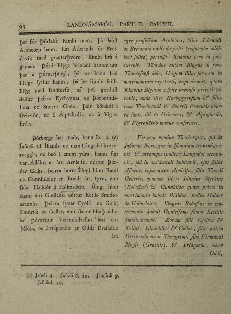 # 98 LANDNÁMABÓK. PART. IL CAPl XÍÍI. Jat fór pórleifr Kimbi utan, |>á lauft Arnbeörn hann, íun Ásbrands or Brei- ♦davík med grautarfvöro, Kimbi brá a gaman. pórdr Blýgr bríxladi hanom um |>at á pórnes|>íngi, pa er hann bad Helgo fyílur hanns, J>á let Kimbi liófta Blýg med íandtorfo , af |>ví gorduft deilur J>eirra- Eyrbyggia oc pórbrands- iuna oc Snorra Goda, J>eir börduft í Geirvör, oc í Álptáfirdi, oc á Vigra- firde, pórbergr het madr, hann for or (e) íafírdi cil Íílands oc nam Lángadai hvaro- tveggia, oc beó í enom ydra, hanns fup var.ÁÍIákr, er átti Arnleifu, dóttur pór- dar Gellis, peirra börn Illugi hinn Rami ©c Gunnhilldur er Breidr átti fyrr, enn íídar Halldór á Hólmslatre. Iilugi hinn Kami áttí Gudleifu dóttur Ketils Smidio- drumbs. peirra iyner Eyólfr oc Kollr, Eindridi oe Geller, enn dætor Herprudur cr pórgrímr Vermundarfun átti ens oc FridgertUif er Öddr Draflafun átri egre profiefitum Arubiörn, filius Asbrandi de Breiáavik rudicuta pulti (coqvendæ adhi¬ beri Jolita) percujjit, Kimbius vero id joco excepit. Thordus autem Bltjgus in foro Thornefenfi huic, Helgam illius forarem in matrimonium expetenti, exprobravit, qvare Kimbius Blygum cefpite arenofo per cuti cu¬ ravit j unde lites Eyrbyggeiifium Gf filio¬ rum Thorbrandi Gf Snorrii Prcetoris obor- t ce fiant) illi in Geirvöra, Gf Alptafiordo, Gf Vigrafiördo manus confieruere, Vir erat nomine Thorbergus, qvi de Iafiordo Norvegice in Ifilandiam transmigra- + y viti Gf utramque (vallem) Langadal occupa¬ vit) fed in occidentali habitavit, ejus filius AfilaciiS) cujus uxor Arnleija, filia Thordi Gelleris, qvorum liberi Illugius Sterkius (.Robii/his) Gf Gunnhilda qvam primo in matrimonio habuit Breidus, pofiea Haldor de Holms latro, Illugius Robufitus in ma¬ trimonio habuit Gudleifam) filiam Ket i'Hir SmidiodrurnbL Eorum filii Eyolfius Gf KolluS) Ehidridius Gf Geiler, filice autem Herthruda uxor Thorgrimi, filii Ver mundi Miofii (Gracilis), Gf Eridgerda, uxor Oddi, mmtr mm (0 J>dndi 4. Jofivdi <), ia, Jjm&di % ... * / Jafnfirdi io,-