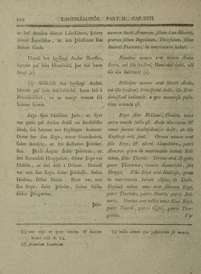 na L ANDNÁMABÓK. er íítti Arnóru dóttur Lón-EÍnars, Jacirra dótter íngvilldur, er átti pórfteinn fun Snörra Goda. 0 y. * *v ■ Hundi het lejíingi Audar Skotfkr, hanom gaf hua Hundadal, jpr bió hann longi (c), (dj * Sökkolfr hct lcyíingi Audar, honom gaf hún Sökkólfsdal, hann bió á Breidabolílad', 02 er margt manna fra hanom komit. « , Erpi fyni Meldúns Jarls, cr íyrr var getit, gaf Audur frelíi oc Saudafells- lönd, frá hönom ero Erplingar komner. Ormr het fun Erps , annar Gunnbeörn, fader Arnóru, er atti Kolbeinn pordar- íim. pridi Ásgeir fader pórörnu, er atti Sumarlidi Hrappsfun * dótter Erps var Halldís . er atti Álír í Dölum. Dufnall var enn fun Erps, fader pórkells, fodur Hialita, födur Beinis. Skati var. enn fun Erps, fader pórdar , fodur Gííla, födur pórgerd&r, * pór- - Wrwr -mi <■■■,»-,— „f,, — ra— ..... -« - —»m,..., » (c) enn eigi er gotit manna af hnnom komit add. 6. 12. t (J) fecundum Landtifini. PART. II. CAP. XVII. uxorem duxit Arnoram> filiam Lon Eluaris, qvorum filiam Ingvildam} Thorfieinn, filius Snorrii Praetoris, in matrimonio habuit, . * f t . ■ , -* ; > • r * • V 1 + Hnndius nomen erat liberto Audœ Scoto, cui illa ('vallem) Hundadal dedit} ubi ille diu habitavit (c). Snkkoljus nomen erat liberti AudcC) cui illa (vallem) Sokkolfsdal dedit, ille Brei- dabolficidi habitavit, a ‘qvo numerofa pofie- ritas oriunda efi\ Erpo filio Mi Id unis. Comitis, cujus antea mentio faci a efc, A uda libertatem Ef omnes fundos Saudafellenfes dedit, ab illo Erp lingi orti fiunt. Ormus nomen erat filio Erpi) & alteri Gunnbiörn, patri Arnoræ, qvam in matrimonio habuit Kol- beinn, filius Thordi. Tertius erat Asgeir, pater Theram œ, uxoris Sumar li di i, filii « Hrcippi. Filia Erpi erat Halldifa > qvam in matrimonio habuit Alfus, de Dalis. Dufinatl adhuc unus erat filiorum Erpi, pater Thorkelis, patiis Hi ait iipatris Bei- I neris. Skaiius erat adhuc unus filius Erpi, pater Thordi, patris Gfilii) patris Thor- gerdœ. > • Vir (c) nulla tamen ejus pofierorum fit mentio.