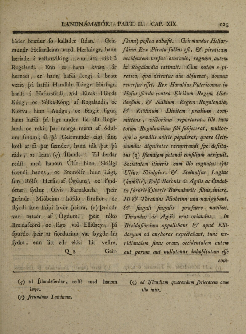 báder braedur fo kallader fídan. Geir- mundr Heliaríkinn yard Herkongr, hann heriade í vefturvíking , cnn átti ríki á Ragatendi. Enn er hann kvain or hernadi, er hann hafdi lengi á brott verit, |>á. haídi Haralldr Kóngr Hárfagri karift í Hafursfirdi vid Eirek Hörda Kóng, oc Siilka-Kóng af Rogalandi * oc Kiötva hinn Audga, oc fengit. /íigur, hann hafdi |>á lagt under ílc allt Roga- lan-d, oc rekit |>ar marga menn af ódul- uiti finom j fá |>á Geirmundr eigi finn koíl at fa J>ar fæmder, hann tók pat [>a ráds , at leita (q) Íílands. Til ferdar redft med hanom Ulfr hinn Skiálgi frændi hanns, oc Steinolfr hinn Lági, jfun Rólfs Heríis af Ögduiu 'i oc Önd- óttar fyílur Öivis Barnakarls. peir prandr Mióbeinn höfdö famflot r óc ílýrdi ííno íkipi hvör Jieirra, (r) prandr var ættadr af Ögdum. peir tóko . Breidafeörd oc lágo vid Ellidaeyy fpurdo |>eir at íiördurinn var bygdr hit íydra, cnn lítt edr ekki hit veílra, 2 Geir- fkinn) pojlea adhœjit♦ Geirmunduc Heliar* fkinn Rex Pirata faííus eft, Eý piraticam occidentem verfus exercuit, regnum , putem in Rogalandia retinuit. Cum autem e pi¬ ratica, qva detentus diu abfuerat, domum reverjus ejjet, Rex Haratdus Putericomus in Hafursfiördo contra Eirikum Regem Hör- denjium, Sulkium Regem Rogatandice* & Kiötvium Divitem praelium com* mittens , victoriam reportarat, ille time totam Rogalandiam fibi fnbjecerat, multo s- qve a prœdiis avitis pepulerat, qvare Geir- mundus dignitates recuperandi fpe dejlitu* tus (q) IJlandiam petendi confilium arripuit* Societatem itineris cum illo cognatus ejus Ulfus Skialghis, &* Steinolfus Lagius (humilis), Rolfi Baronis de Agdis ac Qndotb tœ f oróris Olueris Barnakarlis filius, iniere¥ Hi & Thrandus Miobeinn una navigabcmt9 & Jinguli Jingulis profuere navibus„ Thrandus de Agdis erat oriundus. Iit Breidafiördum appellebant & apud Elli- daeyam ad anchoras expeEtabant, tunc me¬ ridionalem Jinus oram,. occidentalem cutem aut parum aut nullatenus inhabitatam ejfe com- U) hl fdandsferdar > redii med hanom ad Iflandiam qvarendum focietatem cum impr. ;7/o iniit, (r) fecundum Landnam»