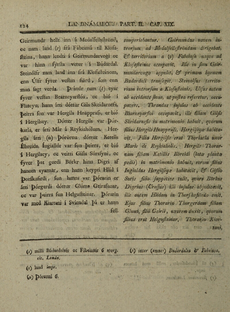 lEBS'ÐNAMABOSB * PART. H. CAP. XIX. comperiebantur. Geirmnndus navem in• Geirmundr hellt inn á MedalfeHsftröhd, oc nam láíid (/) frá Fábeinsá til Klofa- fteina, hann lendti í Geirmundarvogi oc var hinn fyríta vetur í Búdardal. Steinólfr nam land inn frá Klofaítcinom, enn Úlfr fyrer veftan fiörd, ícm enn man íagt verda. prándr nam (t) eyar fyrcr Ycftan Bearneyarflóa, oc bió í Flateyu, hann atti dóttur Gíls Skcidarnefs, |>eirra fon var Hergíls Hnápprafs, erbió í Hergílsey. Dótter Hergíls var pbr- katla, er átti Már á Reykiahdlum. Her- gils átti («) pórörnu dóttur Kerells ílbreids, íngialldr var fun peirra, er bió i Hergílsey, oc veitti Gíflá Súrsfyni, oc íyrer fat gordi BÖrkr hinn Digri af hanom eyarnar, «n& hann keypti Hlíd.í poríkafirdi, fun hanns yar pórarin er* átti pórgerdi dóttiír Glúnis Geirafunar, tíC var jpsirra fun Helguíteinar* pórarin var msd Kiartani i Svínadal ]>a er hann * fell. trorjum ad Medalfellsfirbndam dirigebat, fy* territorium a (s) Fabeinfa nsqve 'ad Klofafieinos occupavit. lite in finn Geir^ multdarvogo appulit, & primam hyemem Budcirdnli tranfegit. Steinolfus territo¬ rium introrfum aKlofafieinis, Ulfus autem ab occidenteJimts> utpofiea referetur, pavere♦ Thrándus infulas ab occidente Biarneyarfioi occupavit, ille -filiam Giljis Skeidarnefis in matrimonio habuit, quorum filius HergilsHnapprafs, Hergilfeyœ habita- mi, jft/i» Hergilfis erat Thorkatla uxor Maris de Reyhiaholis; Her gils Thorar- nam filiam Ketillis llbreidi (latce plantae pedis) in matrimonio habuit, eorum filius Ingialdiis Hergilftyæ habitavit, Ö*5 GZ/Z/o *Swr*.r yí/Zí)- fiippeticis tulit, qvare Börkus DigriuSf (Crafjus) illi injulas abjudicavit, Z/T? autem Hlidam in Tkorfkafiordo emit. Ejus filius Thorarin Thorgerdam filiam Glumi, filii Gemi, uxorem duxit 9 qvorum filius erat Hdgufieinar. Thorarin Kiar- f' tani. (x) milii Búdardnháv oc Fábciasáj: 6 (s) jtttfr Gmncs) BmlerdaUa & Fabciusa* «V* Lnndn, * * '