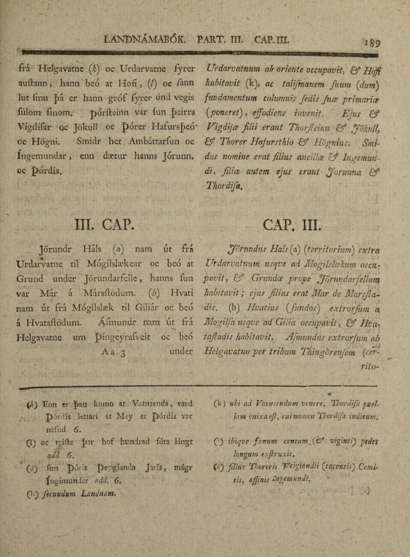 frá Helgavatne (k) oc Urdarvatne fyrer Urdarvatnum ab oriente occupavit, Hofi auftann, hann beó at Hofí, (/) oc fann habitavit (k), ac talifmanem fuum (dum) lut finn J)a er hann gróf fyrer óncl vegis fundamentum columnis /édis Juæ primariœ íulom fínom* pórfteinn var íun peirra [poneret) , effodi ens invenit. Ejus ©* Vígdííar ac Jökull oc pórer Hafursjeó'' Vigdijœ filii erant Thorfiemn & ffdkiff oc Högni. Smidr het Ambattariun oc £ý Thorer Hajursthio & Hbgnius. Smi- íngemundar, enn dcetur hanns Jorunn, das nomine erat filius ancillae cf Ingemuit* oc pordis, di, filice autem ejus erant fforimna Thordifa. III. CAP. CAP. III. Jorundr Hals [a) nam ut frá Urdarvatne til Mogílslækear oc beo at Grund under Jörúndarfelle, hanns iun var Mar a Marsitodum. (b) Hvati nam ut fra Mógílslæk til Giliár oc beo á Hvataílödum. Áímundr mm ut frá Helgavatne um píngeyrafveit oc beó A a 3 under orandus Hals (a) ('territorium) extra Urdarvatnum usqve ad Mogilslœkum occu¬ pavit , Ef Gnthdœ prope fförmdarfeiium habitavit ; ejus filius erat Mar de Marsfia- dis. (b) Huatius (fundos) extrorfum a Mogilfa usqve ad Gilia occupavit, £f Rva- iafiadis habitavit. lAjmundiis extrorfum ab Helgavatno per tribum Thingbrenjem (cer¬ rito* {k) Enn er f>au kotno at Vatnsenda, vard pordis Lettori at Mey er pordis var néfhd. 6. (I) oc veifle |>ar hof hundrnd fota lángt ttdd 6. G) fun póris peygianda JaiTs, magi* fngimundiir add. 6* (I)) fecundum Landnam. (k) ubi ad Vcitnsendum venere, ThoriJifii puel¬ lam enixa efci cui nomen Thordifa inditum, fi) ibiqve fartum centum/fi? viginti) pedes longum exjlruxit. (0 filius Thorer is Eeigiandn (t (icent is') Comi¬ tis, affinis immundi.
