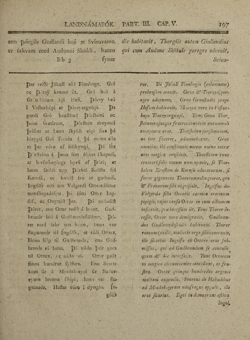 *9? enn pórgíís Geallandi beó at Svínavatne, cr úrkvam nied Audunni Skökli, hanns Bb 3 fyner dis habitavit, Thorgih autem Giattandius qvi cum Audune Skökuíe peregre advenit, Svina- par reifti Jökull níd Finnbogn. Gió oc pwiey kvamo út, Gró b :6 á GY'u iodum liiá Hofí. pórcy beó í Veíhu-hópi at pórc^argnúpi. pa gorcíi Gró hauftbod pjríteini oc J)cim brædrum, pórfteín drcymcii |>rifvar at l.ann ikyidi eigi fara |)d hieypti Gió fkiidu a J)á mcnn alla er |>aL’ vóio af fiölkyngi. p.í hct p ’ríieinn á J>ann íem íóiinn íknpadi, at b íTerkagcíiigr hyrfi af pori, at liahn fœddi upp pdrkel KioHu frá f' ' \ Korníá, oc komíi: ívo r.t godordi. Ingólfr oiti uin Valgerdi Ortaisdóttur mnnfóngsdrápu, J>d lótti Ottcr Ing- ólf, oc .Oiiyttiíl ]pnt. pá ondadiíl: porcr, emi Ottar redd á b.aut. Gud- brjndr bib á Gucibfnndsílöduin. pó- rer vard fekr um kcr.o, kami var flugumndr tii fngólfs, at rádi Orrsis. H £1111 li'p tii Gadbrands, enn Gud- brnndr v.t liánn. p'i vildo Jeir göm til Ottars, (c nádo ei. Qtror galít fínim hundrut íylfurs. Enn Svartr kom úc u Míndak evii úr Sudur- e) um brotnu fkipi; lian i var fíu» gninadr. Hcílar vdrg í dyngio. In- góifr s» Bouœnir tur. Ibi Jökúll Finnbogio (columnam) probrofam erexit. Graa iéf Thoreja]per¬ egre advenere* Cirna Grouftadis prope Hofum habitavit, Tfjjreya vero in Vefiur- hepo 'Thoreyargnupi. Tnnc Groa Tborm Jleinum ejusqve fratres convivio autumnali exceptura erat. Thorfteinn perfomnium, ne iter faceret, admonebatur. Groa omnibus ibi conjiitutis necem ruina terra - *r arte magica confcivit. Tborfleinn tunc creatorifolis votum nuncupavit, fe Tbor- kelem Krafiam de Kornfa educaturum, (i furor gigavteus Thorerem relinqveret, qvo & Praturam fibi acqvifivit^ Ingolfus de- Valgerda filia Ottaris carmen eroticum pepigit, cujus caufa Ottar in eum actionem infiitv.it, qva inccjjiim iit. Tunc Tborer de• c effit, Ottar vero demigravit, Gndbran- dus Gudbrandsjtauis habitavit. Thorer reatum (exiliij mulieris ergo fibi contraxit, ille ficarius In^olfo ab Ottar e erat jub- mjjiis, qvi ad Gudbrandum fe contulit qvem -is' h>c interfecit. Tunc Ottar em vi mafica circumvenire ttntalant, at fru- fira• Ottar qvinqve hundredas arcenti multam expendit. Svartus de Hxbudibus ad Mindakseyratn naufragus appulit, ille erat ficarius. Eqvi in d,mo erant filiva i