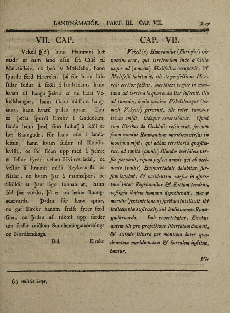 VII. CAP. Vckell ((f) hinn Hamrami hct madr cr nra iand ofan fra Gilid til Msc^fellsár, cc beó ac Mælefelle, hann Ipurde ferd Hraereks, Ja for hann litlo fídar ludur á feoll í landakitan, hann kvam til hauga peirra er nu heita Ve- kcllshaugar, hann fkaut midíom haug- *nna, hann hvarf þadan aptur. Enn er J.etta íþurdi Éirckr í Goddölum, &nde hann J>ræl finn fudur á feöll er het Raungudr, fór hann enn i landa- leitun, hann kvam fudur til Blöndu- kvífla, oc fór fídan upp med á J>eirrc er fellur fyrer veftan Hvínveriadal, oc veílur á hraunit mídli ReykeavaUa oc Kialar, oc kvam J>ar á mannsfpor, oc fkilldi at fau lágo íunnan at j hann íód |>ar vördo, J>á er nú heirer Raung- adarvarda. padan for hann aptur, oc gaf Eirekr hanöm frelfe fyrer ferd fina, oc ]>adan af tókoíl upp ferder um feallit midiom Sunnlendíngafeórdúngs Nordlendinga, D4 Eirekr cap. vir. Vekell (t) Hamramiur (Furiofas) vk nomine erat, qvi territorum inde a Cii!ia usqve ad (amnsm) Mœlifeltsa occupavit, £f Mœlifdli habitavit\ ille de profcSt ion e Hrœ- reki certior fa&nsy tneridiem verfas in mon¬ tana ad territoria qvœrenda iter Jifcepit, ille* ad tumidos, hodie nomine Vekelshaugar (tu* mali Vehelis) pervenit, ille infer tumido* telum emi jit, indeqve revertebatur. Qti od¬ eum Eirekur de Goddalis rejciverat, fervim fiiiun nomine Raungudum meridiem verfus im montana mft, qvi adhuc territoria qvaftu* rus, ad capita (amnis) Blandae meridiem ver- fas pervenit> ripam pofea amnis qvi ab occi¬ dente (vallis) Hvinveriadalt dei abit ur, far* Jum legebat, & occidentem ver Jus in ajprt- \ tum inter Reykiavalkis & Kwlum tendens» veJHgia ibidem humana deprehendit, qvœ m meridie (feptentrtonem) fpe&are intellexit, ibi indteem viœ exjlruxit, cui hodie nomen Rauu* gadarvarda. inde revertebatur, Eirekus autem illi pro proftSsione libertatem donavit» exinde itinera per montana inter qva« drantem meridionalem & borealem biftitue^ bmtur, PSr