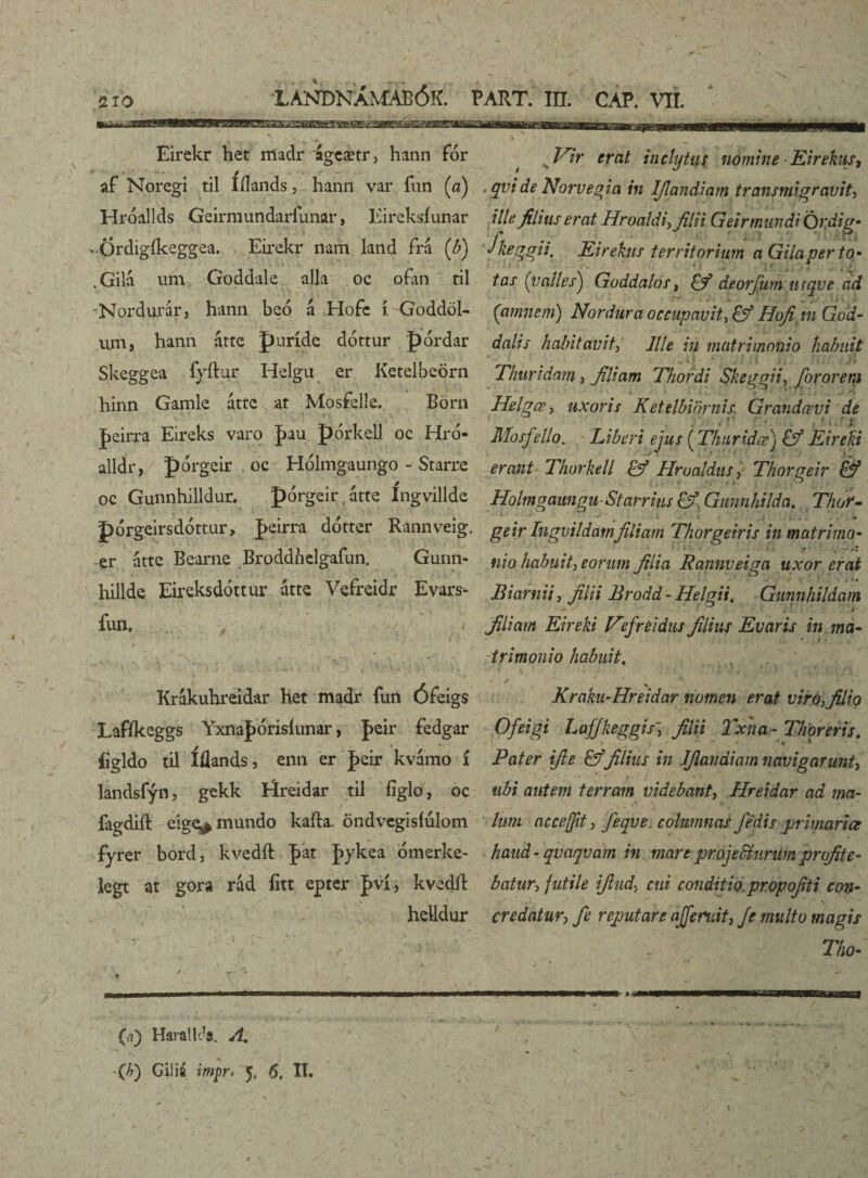 **,_ . • • Eirekr het riladr igcætr, hann fór af Noregi til Iílands, hann var fun (a) Hróallds Geirmundarfunar, Eireksíunar -Ordigíkeggea. Eirekr nam land frá (b) ,Gilá um Goddale alla oc o.fan ril Nordurar, hann beó á Hofc í Goddöl- um, hann átte puríde dóttur pórdar Skeggea fyílur Helgu er Ketelbeörn hinn Gamle áttc at Mosfelle. Börn |>eirra Eireks varo |>au pórkell oc Hró- alldr, pórgeir . oc Hólmgaungo - Starre oc Gunnhilldur, pórgeir átte íngvillde pórgeirsdórtur, J>eirra ddtter Rannveig. -er átte Beartie Broddnclgafun. Gunn- hillde Eireksdóttur átte Vefreidr Evars- fuii, > ■ ' '■'/'.'V v/ Krákuhreidar het madr fun Ófeigs Lafíksggs YxnaJjorisíunar, J>eir fedgar íigldo til Íílands, enn er J>eir kvámo í landsfýn, gekk Iríreidar til figlo, oc fagdift eige^ mundo kaíla, öndvegisíulom fyrer bord, kvedíl J>at Jykea ómerke- legt at gora rád íitt epter þvi, kvedíl . \ helldur x Vir crcit inclytus nómine Eirekus, , qvi de Norvegia in IJlandiam transmigravit, ille filius erat Hroaldi,filii Geir mundi Ördig- Jkeggii, Eirekus territorium a Gilaper to¬ tas (valles) Goddalos, deorjum urqve cid (amnem) Nordura occupavitHofi in God- dalis habitavit, Ille in matrimonio habuit \ i . ; . v Thuridam , filiam Thordi Skeggii, for orem Helgœ> uxoris K et elbior nis. Grandœvi de Mosfello. Liberi ejus (Thnridæ) & Eirehi erant Thorkell Hrualdus, Thorgeir & Holmgaungu Starrius &. Gunnhilda, Thor~ geir Ingvildarnfiliam Thorgeir is in matrimo- • ' i • . . -y nio habuit^ eorum filia Rannveiga uxor erat ■ ' , J 4 Biarnii, filii Brodd- Helgii, Gunnhildam filiam Eireki Vfr eidus filius Eu aris in ma¬ trimonio habuit. % Kraku-Hreidar nomen erat virofiliq Ofeigi Laffkeggisfilii Txha - Thoreris, )  . : ’ ~ • ' ’ * Pater ifie &filius in IJlandiam navigarunt, ubi autem terram videbant, Hreidar ad ma¬ lum accejfit, feqve columnas /edis primariae haud - qvaqvam in mare projefóunim profite¬ batur ■> futile ifiud-j cui conditio propofiti con• ' +-\ ’ v credatur, fe reputare ajjeniit, Je multo magis Tho- r (a) HarallJs. A.