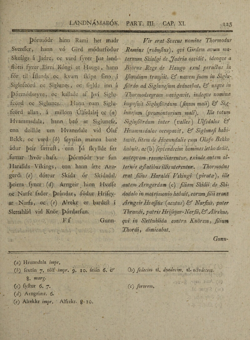LANDNÁMAEÓK. PART. III; CAP. XI. 225 pórmódr hinn Rami het madr Sveníkr, hann vó Gird módurfödur Skeálgs á Jajlrc, oc vard fyrcr jbat- land- flom íyrer Eirni Kóngi at Haugc, hann for ril: Iflands oc kvam íkipe fíno í Siglofeörd oc Siglunes, oc íigkk inn á pórmódsevre, oc kallade af pví Siglu- fcörd oc Sigiuncs. Hann nam Siglu- feörd alian, . á millom UA&dalaj qc («) Hvammsdala, hann bcó at Sigiurieie, enn deillde um Hvanndale vid Olaf 'V Bekkj oc vard (/;) leytián manna bane ádur J>£Ír fættuft, * enn |>a íkyllde íitt .iumar hvör hafa. pormódr var íun . - y' Harallds Víkíngs, enn hann átte Arn- gerdi (r) dóttur Skída or Skídadal, t ■ - ■« * í * % J>eirra fyner (d) Arngeir hinn Hvaífe oc Narfe fader prandar, födur Hrííey- ar Narfa, oc (e) Alrekr er bardeít í Slettahlíd vid Knör pórdaríun. F f Gunn- . * 4 «4 *-. * i >J Vir erat Svecus nomine Thormodus Ramius (rohujlus), qvi Girdem avum ma¬ ternum Skiaígi dc.jfadria occidit, ideoque a Bi'örne Rege de Haugo exnl peractus in^ Ifiandiam traujiit, &? navem fuam in Sigiu- fiördo ad Siglunefnm deducebat, usqve in Thormodseyram navigavit, indeqve nomina impofuit Siglufiöráum (jhiiim mali) SVg- lune/um (promontorium malí). Ille totum Sigiufiördum inter (valles) Ulfsdalos Hvammsáalos occupavit, & Sigluneji hahi- tavit, litem de Hvanndalis cum Olcifo Belúo habuitj ac (b) feptendecim homines letko dedit, .anteqvam reconciliarentur, exinde autem al¬ ternis afiafibus illis uterentur* Thormodus erat filius Haraldi Vúingi (pirata), ille autem Arngerdam (c) filiam Skidii de Ski- dadalo in matrimonio habuit, eorum filii erant Arngeir Huaffius (1acutus) & Narfius3 pater Thrandi, patris Hrijhjar-Narfii^ & Alrekus> qvi in Slettuhlida contra Knorem, filium Thordi, dimicabat. V / ' V 1 Gunn- i<« r ’ «i*'“ (a) Hviinndnla hnpr. (/;) íextán 7. tólf impt\ 9. io. átián 5» i? g. w/rtrg. (c) fyftur 6. 7. (J) Arngrimr. 6. (e) Alrekkr impr. Alfrckr. $-10. (b) fedecim al* duodecim, al- octo decem. (c) forarem♦