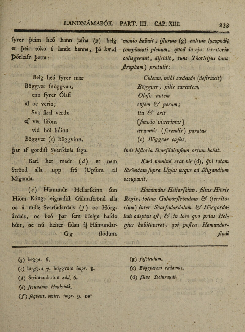 fyrer Jeim heó hann jafha [g) belg er feir tóko í lande hanns* J>á kv^d pórleifr fetta: Belg hcó fyrer mer Böggver fnöggvan, enn fyrer Ólafí al oc verio; Sva íkal verda ef ver lifom vid böl bdinn Böggver [c) höggvinn. J>ar af gordift Svarfdaela faga. Karl het madr (d) er natn Strönd alla upp frá JUpfum til Míganda. [e) Hámundr Heliaríkinn fun Hiörs Kóngs eignadift Gálmaftrönd alla oc 4 mille Svarfadardals [J) oc Hörg- ardals, oc beó J>ar fem Helge hafde búit, oc nú heiter Gdan 4] Hamundar- G g ftödum. Cg.) bngga. 6. (c) höggvu 7. höggvum inipr. g. (,d) Steinrauckrlun add. 6. {í) fecundum Hnuksbék, (/) omitu mpt\ 9. monio habuit, iftorwn (g) culeum lycopodii complanati plenum, qvod in ejus territoria collegerant, dijcidit, tunc Thorhifus hanc firopham) protulit: Culeum, mMf cœdendo (deflruxit) Boggver, pilis carentem* Olafo autem enfem & peram; ita & erit {ftmodo vixerimus) aerumnis [ferendis) paratus (c) Boggver ccefus. inde hijloria Svarfdalenjium ortum habet. ATflr/ nomint erat vir (d), totam Strondam fupra Upjas usque ad Migandium occupavit. Hamundus Heliarfkmn, //ra; Hioris Regis, fotam Galmarftröndam & [territo¬ rium) inter Svarfadardalum Hörgarda¬ tum adeptus ejl* £ý in loco qvo prius HeU gius habitaverat, poflea Hamundar- fiadi / - * 'ÍV ; ' . «i.- ' ■— ■ .. 1 ■ 1 (g) fafciculum. 0 (e) fiöggvcrcm dedamus♦ (d) filius Stcinraudu