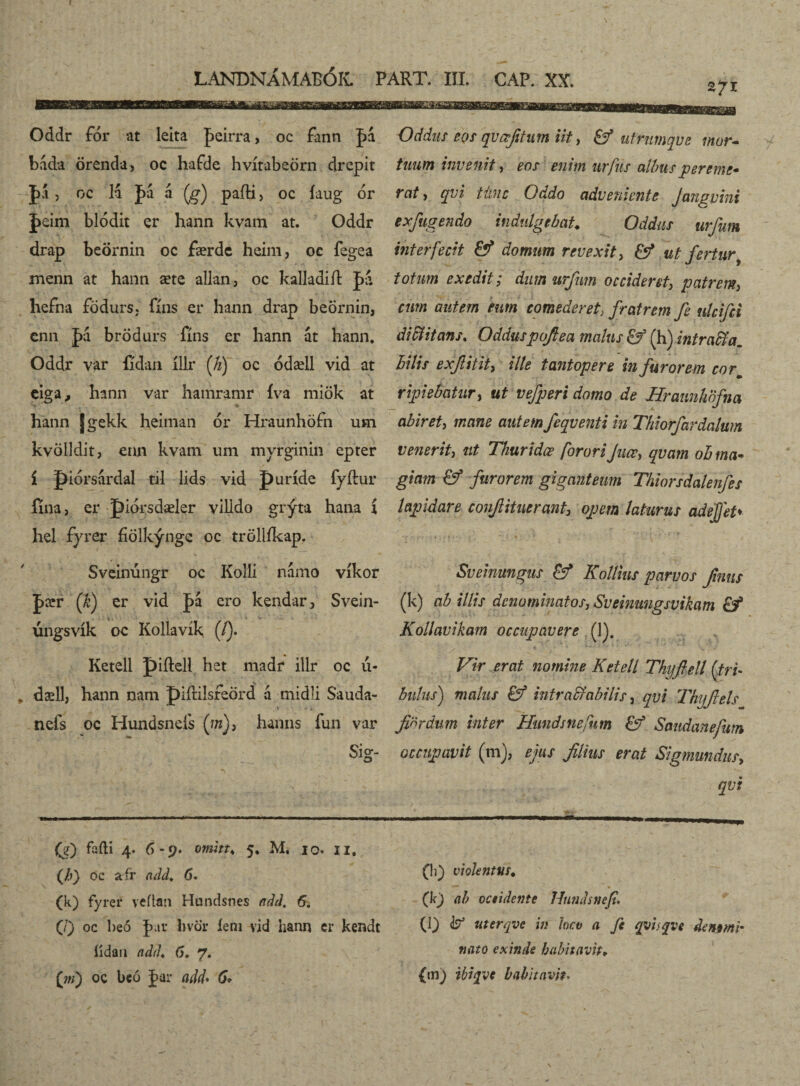 271 Oddr fór at leita feirra, oc fann |>á bada örenda, oc hafde hvítabeörn drepit |>á 3 oc 14 £4 a (g) paíHj oc íaug or J>£im blódit er hann kvam at. Oddr drap beörnin oc færdc heim, oc ísgea menn at hann æte allan, oc kalladiíl £a hefna födurs. fíns er hann drap beörnin, cnn £a brödurs fíns er hann at hann. Oddr var fídan íllr (Ji) oc ódæll vid at eiga, hann var hamramr íva miök at hann Jgekk heiman 6r Hraunhöfn usn kvölldit, enn kvam um myrginin epter í piórsardal til lids vid puríde fyftur íína, er piorsdæler vilido grýta hana í hel fyrer fiölkýnge oc tröllíkap. Sveinúngr oc KoHi námo víkor (fi) er vid |>4 ero kendar, Svein- 1 ■ v . . . úngsvík oc Kollavík (/). Ketell piftell het madr illr oc 11- dæll, hann nam piíUIsreord á midli Sauda- .' i. nefs oc Hundsnds (w), hamis fun var Sig*- Oddus eos qvœjitum iit, &* utrumqvc mur¬ tuum invenit, eos enim urfns albus per eme* rctt, qvi Ume Oddo adveniente Jangvini exfugendo infulgebat. Oddus urfum viter fecit &? domum revexit, & ut fertur totum exedit; dum urfum occideret, patrem, cum autem eum comederet, fratrem fe ulcifci di itans. Odduspofea malus &* (h) intra fila, bilis exfiitit, ille tantopere in furorem corm ripiebatur, ut vefperi domo de Uratmhofna abiret, mane autem feqventi in Thiorfardalum venerit, ut Thuridæ forari Juœ, qvam oh ma¬ giam & furorem giganteum Thiorsdalenfes lapidare coufiitnerant, opem laturus adefjet♦ Sveinungus & Kollins parvos fimus (k) ab illis denominatos, Sveinungsvikam Kollavikam occupavere (1). Vir erat nomine Ketell Thijftell ('tri¬ bulus) malus & intractabilis, qvi Thyjlels fixrdum inter Hundsnefum & Sandane/um occupavit (m), ejus filius erat Sigmundus, qvi (e) falli 4. 6-9. omitt. 5. M, 10. II. (h) oc afr add. 6. (k) fyrer veilan Hundsnes add. 6. (/) oc beo far hvör ieni vid hann er kendt iidan add. 6. 7. (m) oc beó far add* 6* (!i) violentus. (k) ab occidente Hundsnefi. (l) uterqve in loco a fc qvhqve de m mi¬ ti at 0 exinde habitavit♦ {m} ibiqve habitavit•