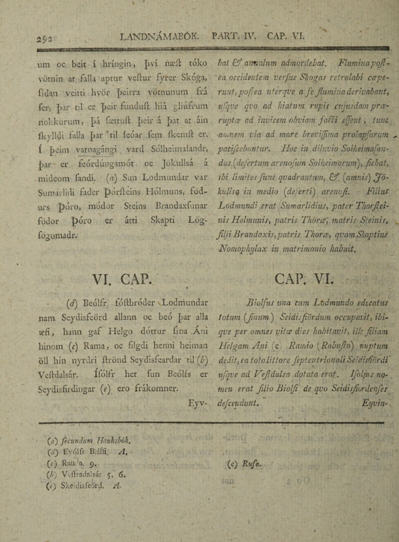 \ v 292 LANDNÁMABÓK. PART. IV. CAP. VI. um oc beit í hríngin 3 pví nadd toko vötnin ar falla aptur veftur íyrer Skoga, íidan veitti hvör peirra votnununl £ú fcr, par nl er peir fúnduft Hiá glmftum nokkurum, pá íættuíl peir á pat at áin íkylldi falla par til íeóar íem íkemft er. í peim vatnagangi vard Sólheinraíandr, par cr feórdúngamát oc Jokullsa a mideom íandi. (a) Sun Lodmundar var Sumarlidi fader póríleins Hólmuns, fód- urs t> óro, modor Sreins Brandaxfunar födor póro er atti Skapti Lög- j u fógomadr. bat annulum admordebat. Fluminapofl- ea occidentem verpis Skogas retrolabi ccrpe- runt, pofiea uferqve a fe flumina derivabant-, nflqve qvo ad hiatum rupis cuiusdam prœ- ruptœ ad invicem obviam fatfi e flent, tunc amnem via ad mare breviflma pr.olapfurum pacificabantur. Hoc in diluvio Solhejmafan- dus (defer tum areno/um Sol hei morum), fiebat, ibi Limites fimi quadrantum, fý (amnis) fifo- hilis® in medio (defert i) arenofi. Filius Lodmmdi :erat Sumar Udius, pater Thorflei- nis Ho liminis, patris Thorcc, matris St e ini r, filii Brandaxis,pcitris Thorcr, qvamSkaptius Nomophylax in matrimonio habuit, VI. CAP. - * ~ * (d) Beólfr, toílbróder Lodmundar nam Seydisfeörd allann oc beo par alia íefí, hann gaf Helgo dóttur fina Áni hinom (c) Rama, oc filgdi herini heiman oli hin nyrdri ftrond Seydisfeardar til (b) Veftdalsár. ífólfr het fun Beólís er Seydisfirdingar (e) ero frákomner. Eyv^ -i ■ ■■ . 1 . ■ (//) fecundum Hankshók. (Y/) Eyólfr Biáífi. A. (c) Rauda. 9. (b) Vcííradalsár 5. 6, (c>) Skeidisfeord. A. \ ’ v CAP. VI. Biolfus una cum Lod mundo edicatus totum (fimum ) Seidisfiordum occupavit, ibi- qvs per omnes vitas dies habitavit, ille filiam Helgam Ani ici Ramio (Robi fio) nuptum dedit, ea toto Iit tore JeptentrionaU SeidisfUordi' ufiqve ad Vfidalsa dotata erat. Ifolftts no¬ men erat filio Biolfi de qvo Seidisfiordenfles defcendunt. Eyvin-'{ “ v ' ■ ....■■'■'■-i 1, ■■■— v ■ * v •\.v r . ii ■ Vi V. ? ; ■ * ■ ‘V'■ (c) Rufo. ' . - ,-■> A .kit . V