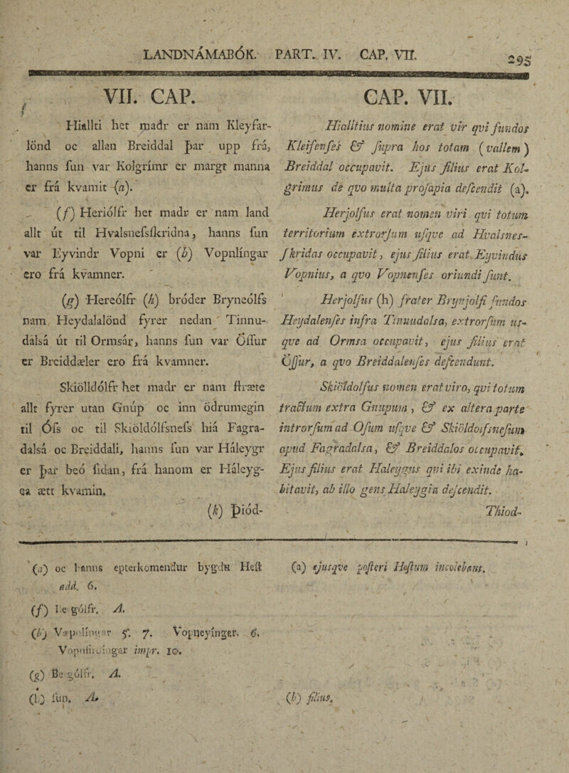 LANDNÁMABÓK. PART. IV. CAP. VII. J X 2§5 VII. CAR f f Hialiti het madr er nani Kleyfar- lönd oc allan Breiddal |>ar upp fra, hanns fun var Kolgrimr er margt manna er frá kvamit (a). (/) Heriólfr het madr er nam land alit út til Hvalsnefsfkridna, hanns fun var Eyvindr Vopni er (h) Vopnlingar ero frá kvamner. (jf) Hereolfr ('h) bróder Bryneólfs nam Heydaíalönd fyrer nedan Tinnu- dalsá ut til Ormsar, hanns fun var OiTur er Breiddæler ero frá kvamner. . * •' ' - i ' ' ■ $ / . Skiölldólfr het madr er nam firsete alit fyrer utan Gniip oc inn ödrumegin til Ófs oc til Skiöldólfsnefs hia Fagra- dalsa oc Breiddali, hanns fun var Haieygr er Jar beo fidan, frá hanom er Háleyg- ea ætt kvamin* (*) piod- CAP. VII. Hi alitius nomine erat vir qui fundos Kleifenfes & fuprei hos totam (vallem) Breiddal occupavit. Ejus filius erat KoU grimus de qvo multa profapia defendit (a), Herjolfus erat nomen viri qvi totum - s . s ( ' ‘ / territorium éxtrorjum ufqve ad Hvaisnes- fkridas occupavit, ejus filius erat Eyvindut Vopniiis, a qvo Vopnenfes oriundi fiunt, Herjolfus (h) frater Brynjolfi fundos Heydalenfes infra Tinnudalsa, extrorfim us¬ que ad Ormsa occupavit, ejus filius erat Ojjur, a qvo Breiddalenfes defcondunt. Skiotdolfus nomen erat viro, qvi totum traffium extra Gnupwn , & ex altera parte intror funi ad Ofum ufqve Ef Ski öldoifs nefu ni apud Fagradalsa, Ef Breiddatos occupavit. Ejus filius erat Haleygm qvi ibi exinde ha¬ bitavit, ab illo gens Haleygia dejeendit. Thiod- (j) oc Panus epteikomendur bygdu Heft euld, 6. (f) l e gólfr. A, (ibj VVpnKngar 5'. 7. Vopijeyingefr. 6, Vopnfiicingar myr. 10. (g) Bc gólfr, A. (a) ejusqve yofleri Bfivm imokhm. s \ ■ )/ ' ‘ >