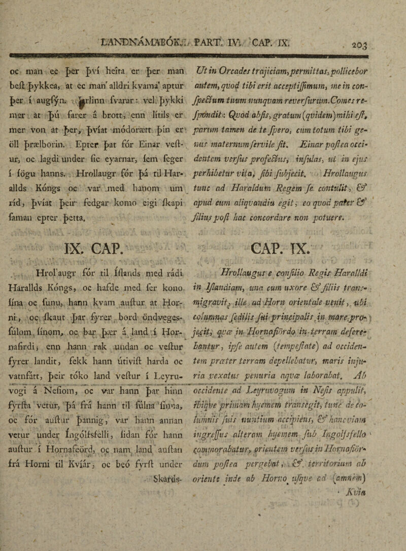 • 203 LANÐNÁMABÓK.;; oc man ec |>er pví heíta er |>er man beíl þykkea, at ec man alldri kvama’ aptur |>er í augfýn. |^r]inn fvarar*. vef þykki mer at J>u farer a brott, enn Iítils er mer von at fer, pvíat módorært J>ín er öl! þrælborin. Epter pat fór Einar veíl- ur, oc lagdi under fic eyarnar, íem feger í íögu hanns. Hrollaugr fór |>á til Har- allds Kóngs oc var med hanom um ríd, þvíat peir fedgar komo eigi íkapi faman epter jktta, IX. CAP. * Hrofaugr fór til Iílands med rádi Hárallds Kóngs, oc hafde med fer kono íína oc l'unu, hann kvam auftur at Hor¬ ni , oc íkaut þar fyrer bord öndveges- íulom íínorn, oc bar J>ær í land í Hor- nafirdij enn hann rak undan oc veílur fyrer landit, fekk hann útivift harda oc vatnfátt, |>eir toko land veilur í Leyru- * *■ -• - -5 *. •. * ~ •*> <m - - - vogi á Neíioin, oc var hann J>ar hínn fyrfta vetur, |>á fra hann til fúlna'finna, oc for auítur |>annig, var hann annan vetur under íngóllsirelli, lidan fór hann auftur í Hornafeördj oc nam land auílan ira Horni til Kvíár; oc beó fvrít under Skards- PART IV; CAP. IX. Ut in Orcades trajiciam*,permittas,pollicebor autem, qvod tibi erit acceptiffimiim, me in con~ fipebtum tuum nunqvam reverfurum. Comes re- fpondit: Qvod abfis, gratum (qvidem)mihhefi, parum tamen de te fpero, cum totum tibi ge¬ mis maternum fervile fit* Einar pofiea occi- dentem verfus profedhis, infulas, ut in ejus perhibetur vita, [ibi fubjecit. Hrollaugits tunc ad Haraldim Regem Je contulit, & apud eum aliqvandiu egit, eo qvod pater & filiuspoft hac concordare non potuere. CAP. IX. Hrollaugus e conflio Regis Haralldi in lf audiam, una cum uxore & fliis trans¬ migravitj ille, ad Horn orientale venit, ubi columnas fedilis fui principalis in mare.pro- jecit, qvœ in Hornafidrdo in terram defere¬ bantur, ipfe autem (tempefate) ad occiden¬ tem preeier terram depellebatur, maris inju¬ ria vexatus penuria aqvce laborabat. Ab . ... i. - t vi-, s •••* -- •: • •.■v* ?- occidente ad Leyruvogum in Nefis appulit, ibiqbe primam hyemem transegit, tunc deeo- iumnis fuis nuntium accipiens, hanc viam - .v» , • 7 . j > 1 * . ingreffus alteram hyemem fub I/igoljsfello v commorabatur, orientem verfus in Ilornafior- dum pofiea pergebat, cf territorium ab oriente inde ab Horno^ ufqve ad [amnem) ' Kvia