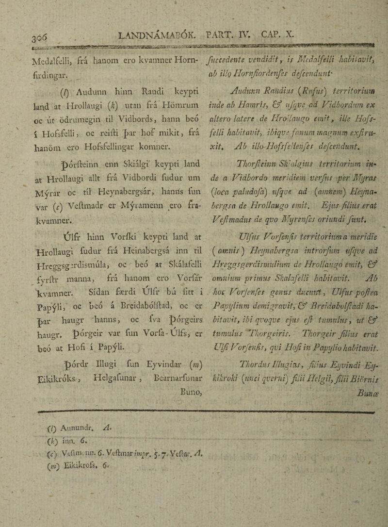 30 <5 f.’i-3-j—• i. “ LANDNÁMABÓK. PART. IV. CAP. X. Mcdalfelli, fni hanom ero kvamner Horn- fiuccedente vendidit, is Medalfeili habitavit, firdingar. - ab Mq Hornfiordenfies deficendunt* (/) Audunn hlnn Raudi keypti Audnnn Raudius (Rufus) territorum knd at Hrollaugi (k) utan firá Hömrum inde ab Hamri.fi &f uj'qve ad Vidbordnm ex oc út ödrumegin til Vidbords, hann beó altero latere de HroUaugo emit, ille Hofs- i Hofsfelli? oc rei it i |>ar hof mikit, fra felli habitavit\ ibiqve fanum magnum exfirih hanom ero Hofsfellingar komner. poriteinn enn Skidlgi keypti land at Hrollaugi alit fra Vidbordi fudur um Mýrar oc til Heynabergsnr, hanns fun var (r) Veftmadr er Mýramenn ero fra- kvamner. Úlfr hinn Voriki keypti land at Hrollaugi fudur fra Heinabergsá inn til Hreggsg irdismula, oc beo at Skálafelli fyrftr manna, fra hanom ero Vorfar kvamner. Sídan færdi Ulfr bú iitt i Papylií oc beó a Breidabolilad, oc er |>ar haugr hanns, oc fva pórgeirs hau°T* pbrgeir var fun Vorfa-Ulfs, er beó at Hofi í Papýli. J)ordr Illugi fun Eyvindar (ni) Eikikroks, Helgafunar, Bearnarfunar Buno, xit* Ab illo-HofsfeHenjes dejcefidunt♦ Thorfieinn Sk'algius territorium in* de a Vidbordo meridiem verfns per Mijras (Joca paludofia) ufqve ad [amnem) He-yna- bergsa de Hrollaugo emit. Ejus filius erat Vejhnadus de qvo Myr sufes oriundi fiunt• Ulfus Vorfenfis territorium a meridie ( amnis) Heynahergsa introrfium ufqve ad Hreggsgerdismulium de Hrollaugo emit, £ý omnium primus Skalafelli habitavit. Ab hoc Uorjenfes genus diicmft, Ulfus poflea Papylium demigravit& Breidabvlfiadi ha¬ bitavit, ibi qvoqve ejus efi tinnulus, ut £f timidus Thorgeiris. Thorgeir filius erat Ulfi Vorjhifis, qvi Hofi in Papylio habitavit. Thordus Illugi as, fidus Eyvindi Eij- liikrvki [unci qverni) filii Helgii, filii B i ornis i * ~ • V —? ' Bunæ (J) Aunundr. A* (k) inn. 6, (cj V<.flm.nn. 6. Veftmar imqr, 5.7, Veftar. A, (w) Eikikrofs» <5-