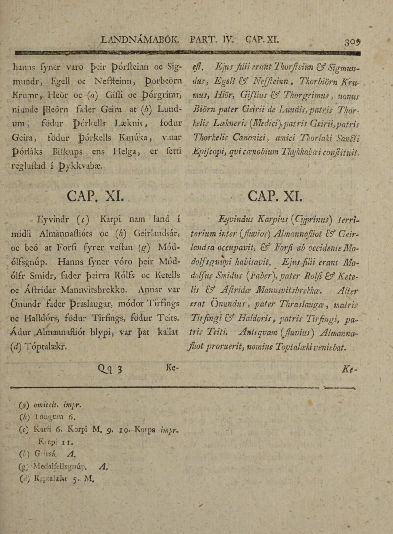 hanns fyner varo þeir pórfteinn oc Sig- mundr, Egell oc Nefflcinn, porbeörn Krumr, Iieör oc (a) Gííli oc porgrímr, níunde [Beörn fader Geitfa at [b) Lund- umfödur pórkelís Læknis, fodur Geira, födur pórkells Kanuka, yinar pórláks Biíkups ens Helga, er fetti regluflad í pykkvabæ. eft. Ejus filii erant Thorficinn & Sigmun- dus, Egell & Nejflcinn, Thorbiörn Em¬ inus, Hiör, Giflius & Thorgrimus , nonus Biörn pater Geirii de Lundis, patris Thor- kelis Lœhneris [Medici),patris Geirii,patris Thorkelis Canonici, amici Thorlaki San&i Epifcopi, egui cœnobium Thykkahœi conjliiuit* CAP. XI.. . ‘ » . ' ' / - - Eyvindr [c) Karpi nam land i midli Almannafliots oc ,[h) Gcirlandsar, oc beo at Forfi fyrer veflan (g) Mód- ólfsgnup. Hanns fyner vóro jbeir Mód- ólfr Smidr, fader Jeirra Rólfs oc Ketells oc Áftrídar Mannvitsbrekko. Annar var Önundr fader praslaugar, módor Tirfings oc Halldors, fodur Tirfings, fodur Teits. Ádur Almannafliót hlypi, Var pat kallat (d) Tóptalækr. §Lq 3 Ke’ oo omittit. impr. (/?)' Laugum 6. (c) Karfi 6. Korpi M. 9. io* Korpa imjjr. K>api ir. (/) G ?rsa. A. (g) Mcd.alfellsgnúp, A. (tt) Ruptaiafer 5. M. CAP. XI. Eyvindus Karphis [Cyprinus) terri¬ torium inter (Jiiwios) Almannafliot Geir- landsa occupavit, & Forfi ab occidente Mo- dolfsgmipi habitavit. Ejus filii erant Mo- dolfus Smidus [Faber), pater Rolfi Kete- lis & Afiridœ Mannsvitsbrekkœ. Alter • • erat Oriundus, pater Tkraslaiigce, matris Tirfingi & Haldoris, patris Tirfingi, pa¬ tris Teiti. Antequam [fluvius) Almcmna- Jliot proruerit, nomine Toptalœki veniebat\ Ke- /