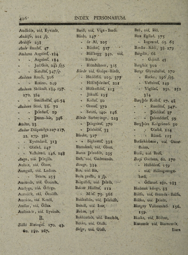 Audkula, vid, EyVindr» AuiUlfr-) 20 Í ftt, Ardólfr 239 Audr Rauci sf. 47 ÁUdunri Asgeir'sf., lg.4 • - Asgeirsf. 184 '• * JailGeit, Ketellsf. 3 47//-* Auihinn Raudi, 306 - Rotinn, 249 Audunh 'SkokuB, 184. 197* 272. 384 - Siiiidkellsf. 46.-54 Audunti Stoti, 88* 72 •- potdarf. 29 •*. . púnn-kár, 34S AudUr, 83 Audur Dmpaudga io7‘Il7> 22. 175/- 380 Eyvindard. 313 - >. Olafsd* 147 - •- Veflcinsd, 146. 14$ Augft) vid. porgits. Aulvtr, vid. Ölver* 'Áunoull, vid. Loditm* ** V Svarfe, 255 Aunundr, vid. Önundr, . •• Auilygu, vid♦ Oilvgr. Aurnolir, vid. Örnóííh -Aunide, vid. Keteli. •• Audiar, vid, Oím*. Auftinadr, vid. Eyvindi-. B> Bnlki Blaringsf. 170. 43* év. 1$9, 267* Bardi) vid^ Viga * Bardi* Bárdi > 147 ' * <5r AI, 205 -- Báreksk 327 * Bláfkegg 340* vldt * Bldnduhorn j 325 ilárdr vid. Gniipa »Bardf* - Herióifií. 103. 377 * Höf(!ðJ)6rdaíT. 221 - Hó'íkulldsC 113 -- jokuif. ifj | •* ICollaC 80 ■- Ormsf. 372 * S varii, I40-. 146 Bárdr Sudrsyingr, 223 - pórge irsf, 370 -* porleifsf. 33 Bárekr, 327 - - SighvatsC 332 Rarnakarl, vid. Olver, » Barna poroddr, 235 Bait, vid, Giidmuudii, Baagr, 334, Bea, vid. Bia> Beda preflr., 1 Jq. Bcigalicii, vid. pdrdr, - Bciner Hialltaf. 112 ■- m.'sí: 75. 366 Beiíkalídí;, vid. pbrleift, Beitcll, vid. Ivar. Bcka'11, 3 6 Bekkiurbot, vid. Bæaiib&l; Bekkr, vid, Olafiv ■Mgr7 vuk Qiafr* ■ ■ • 0 ■ Bera Egilsd. 375 - Ingvarsd. 63. 65 Berdlo . Káii, 33. 279 Befgdis, 66 Geirsd. 45 Bergliót 302 Bergr Glyruhallai» 270 - Racke> 196 fq<2* «» VeileinsC 149 * Vigfusi; 231, ; 252 \ 334 - Bergjór fCollst 27, 48 * * RunólfsC 347, »• ” pórláksf. 87 * * pórmódarf. 99 BergJ)6ra K.oIgiimsd» 30 * - Oiafsd, 114 * - Rutsd. 115 Beríéikiabane > vid. Gunii* ík'inn* Beríi, vid: Breíi. Bnrfi Godlaus, 60. 170 - Halldórsf* 159 - vidC Hdlmgaungu- * beríi* - ÖíTui-arí. 280, 283 Biadinak kóngr, gg Biálfe, vid, Brunda * Biálfei Biálke, vid. pórdr, Biai-gey Valbrandsd* 156, 159. Biarke, vid. Bödvaív li/ðriiardr vid. Biamvardr. Biam \ _ ! r ‘ V\