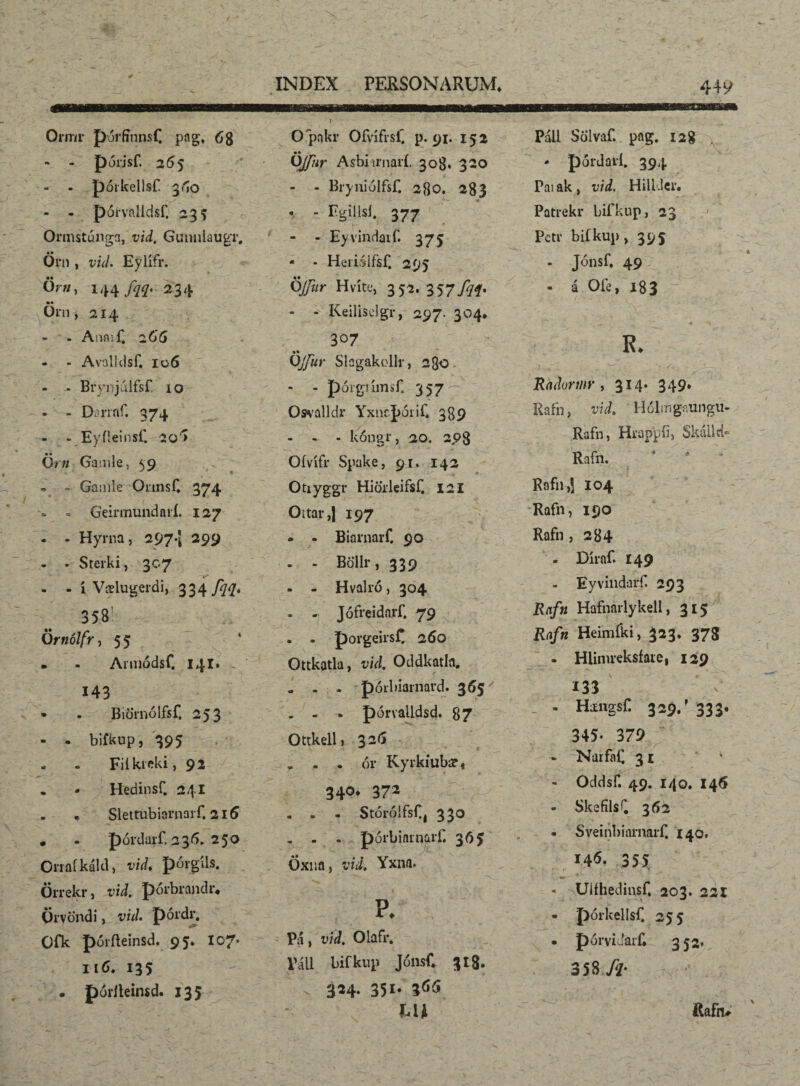 Ormr p-úrfmnsC pag. 68 • - porjsf. 26 5 - - poikellsf 3/^0 • r- ■-* -' ' . - - pórvalldsf. 235 Ormstúnga, vid. Gumiiaugr, Örn , vid. Eylifr. Ör«, 144 fqq. 234 Orn, 214 - - Anæf. 266 - - Avalldsf. 106 - - Brynjiilfsf 10 • - Darmf. 374 - - Eyfieinsf. 20'» ijrn Gamle, 59 • - Ganile OnnsC 374 - «. Geinnundavi. 127 . . Hyrna, 297.5 299 - . Sterki, 307 - - í Vælugeidi, 334 fqq* 358 Örtiólfr, 5 5 • - Armódsf. 141* - O pnkr OfvífrsC p. 91. 152 • • OJ/iir Asbi irnarí. 308« 320 - - Brynióifsf. 280. 283 * ♦ - Egillsl. 377 - - Eyvindatf. 375; - - Heiisifsf. 295 Öfur Hvíte, 352.357fqi* - Keilisclgr, 297. 304* 307 •• QJJur Slagakollr, 2$o - - pórgrímsf. 357 Osvalldr YxncJ)óriC 389 - - - kóngr, 20. 298 Oívífr Spake, 91. 142 Otiyggr Hiorleifsf. 121 Oítar,| 197 » - Biarnarf. 90 - - Bollr, 339 - - Hvalró, 304 - - Jófreidarf. 79 . - porgeiisC 260 Ottkatla, vid. Oddkatla. Páll Scilvaf. pag. 128 - pórdaví. 394 Pai ak , vid. Hili.iei*. Patrekr bifkup, 23 Pctr bifkup , 395 - Jónsf. 49 - á Ofe, 183 ' R. Radormr , 314. 349* Rafn, vid. Hdlmgaungu- Rafn, Hrappfij Skáilck Rafn. . *• • T. í Rafn,j 104 Rafn, 190 Rafn , 284 - Díraf. 149 - Eyvindarf. 293 Rafu Hafnarlykell, 315 Rafn Heimíki, 323. 378 - Hiinueksfaie, 129 143 • . Biörnólfsf, 253 - - bifkup, 395 - - Fií kicki, 92 . * Hedinsf. 241 - « SlettubiarnaiT, 216 . . pórdarf, 236. 250 Gnaíkáld, vid. pórgils. Örrekr, vid. pórbrandr* Urvöndi, vid. pordr, OÍ*k pórfteinsd. 95. 107. 116. 135 . pórlteimd. 135 . - - porbiamard. 365 ' . - pórvalldsd. 87 Ottkell) 326 . • ór Kyrkíubæ, 340* 372 « . - Stóróífsf.j 330 „ . - póibiarnarf. 365 Öxna, vid, Yxna. p. Pá, vid. Olafr. Páli bifkup JónsC 318. 324. 351. idC* tu 133 - HamgsC 329/ 333. 345- 379 - NarfaC 31 * - Oddsf. 49. 140. 146 - SkefílsQ 362 • Sveinbiarnarf. 140. 146. 35* - Uiíhedinsf, 203. 221 - pórkellsf. 255 • pórvidarf* 353, 358 /?• Rafiv