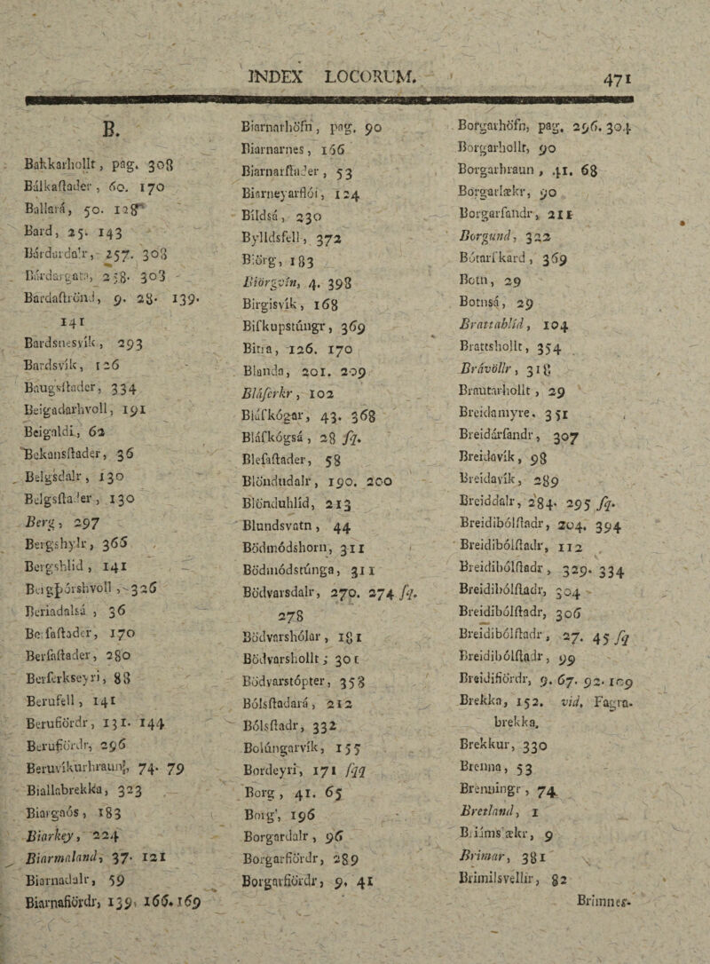 Bakkarhollt, pag» 308 Bálkaflader , 60. 170 Bdllará, 50. 128' Bard, 25. 143 Bárduida!r, 257. 303 ^ } Bárdargata, 258- 303 ' Bardaftidnd, 9. 23* 139. 141 Bardsnesvík, 293 Bardsvjk, 126 Baugsítader, 334 Be i g a darh vol 1, 191 BeignldL, 62 Bekansítader, 36 Belgsdalr, x 30 Béígsílader, 130 2?erg, 297 BergshyU* ,365 Bergshlid , 141 Bcigjxðrsbvoll 5'325 Bcriadal&á , 36 Befaftader, 170 Berfaftader, 2go Berfdkseyri, gg Berufcli j 141 BerufíÖrdr, 131. 144 Bcrufibrdr, 295 Beruvíkurlu-áunJ, 74. 79 Biallabrekka, 323 Biargaós, 183 Buirkey, 224 Bi(irmal(ind» 37* 121 Bianiadalr, 59 Biai’nafiordi) 139* 155* 169 Biarnnrhöfn, pag. 90 Biarnarnes, 166 BiarnarfbiJer , 53 Bisrneyarflói, 124 Bíldsá, 230 Bylldsfel]-, 372 B;örg, 183 . • ’ ^ BiörgSín, 4. 398 Birgisyík, 168 Bifkupstúngr, 369 Bitia, 126. 170 Blanda, 201. 209 Bláferkr, 102 Bíufkógar, 43« 353 Bláfkógsá ,28 fq. Blefaílader, 58 Bldíicindalr, 190. 200 Blönduhlíd, 213 Blundsvatn, 44 Bodmódshorn, 311 Bödmódstúnga, 311 Bödvaisdalr, 270. 274 fq< 278 Bödvarshójar, i<]i Bodvarshollt; 30 1 Bodvarstópter, 353 Bólsftadará, 212 Bólsfradr, 332 Bolúngarvík, 155 Bmdeyri, 171 fqq Borg , 41. 65 Boig’, 196 - . Borgardalr, 95 Boígarfjordr, 289 Borgavfididr, 9, 41 / • ■ Borgavhöfn, pag. 29 5» 304 Borgarbollf, 90 Borgarbiaun , 41. 68 Borgaidækr, 90 Borgarfandr, 211 Borgund, 322 Bútarfkard, 369 Bom, 29 Botnsá, 29 Brattahlíd, 104 BrattshoJlt, 354 Brávöllr, 318 Brautarholit> 29 Breidamyre, 351 , Breidáríandr, 307 Breidovík, 93 Bieidavík, 239 Breiddalr, 284 * 295 A- Breidibólííaar, 204. 394 Breidibólfladr, 112 Breidiboíftadr, ■ CN 1 n ío 334 Breidibólílðdr, 304 Breidibólftadr, 306 Breidibólíladr, 27. 45 fq Breidihólíladr, 99 , Breidifiordr, 9» 67. 9 2* IC9 Brekka, 152. vid* Fagra- brekka, Brekkur, 330 Brenna, 53 Brénuingr, 74 Bretlntid) 1 Biiims’ækr, 9 B> 'tmar, 381 j* Brimilsvellir, 82 Brímneí'-