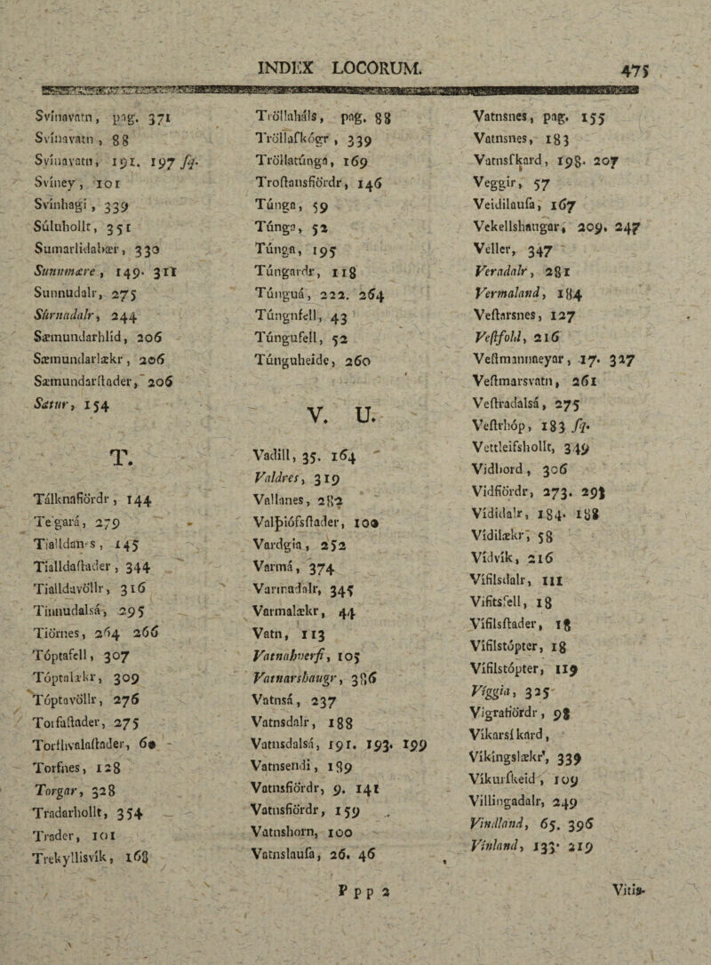 Tröllaháls, png* gg Tröllafkógr , 339 Svínaviitn, png, 371 Svinavatn > gg Svinavatn, 191. 197 fy. Sviney, lor Svinhagi , 339 Súlubollr, 351 Sumarlidabær , 3 33 Sunmnxre , 149. 31I Sunnudalr, 275 Siirnadalr, 244 Sæmundarhlíd, 206 Síemundarlækr, 206 Sæmundarítader, 206 Satur, 154 / ♦ —.^ *■ * • * T. Tálknafiördr, 144 Te‘gara, 279 < k ^ >>- » TiaUdaivs, 145 Tialldaftader ,344 Tiailduvollr, 316 Tinnudalsá, 29 5 Tiörnes, 264 266 Toptafcll, 307 Toptahkr, 309 Tóptavdllr, 276 Toifaílader, 275 Torílivalaítnder, 69 ~ I -f , . v Toifues, 128 Torgar, 328 Tradarhollt, 354 Trader, 1 o I Trekyllisvík, 163 Trdllatúnga, 169 TroflansfíÖrdr, 14(5 Túnga, 59 Túnga, 52 Tung.fi, 195 Tungardr, 118 Túnguá, 222. 254 TúngnMl, 43 Túngufell, 52 Túnguheide, 260 1  - . ' i f i -í . * • -’ ' • ■ \ *. V. u. Vadill, 35, 164 Valdres, 319 Vallnnes, 282 Vaijnófsftader, 10® Vardgia, 2J2 Varmá, 374 Vanradalr, 34^ Vormalækr, 44 Vatn, 113 Vntnahvcrfi, ro> Vatnarshaugi’, 336 Vatnsá, 237 Vatnsdalr, 188 Vatnsdalsá, 191. 193. 199 Vatnsendi, 139 VotmfíÖrdr, 9. 141 VatnsfiÖrdr ,159 Vatnshorn, 100 Vatnslaufa, 26. 46 ppp a Vatnsnes, pag. 155 Vatnsnes, 183 Vatnsfkard, 19$, 207 Veggir» 57 Veidilaufa, 167 Vekellshangar, 209* 247 Vdlciv 347 Vercidalr, 281 Vermalatid, 184 Veítarsnes, 127 216 Veftmanimeyar, 17. 327 Veflmarsvatn, 261 Veftradalsá, 275 Veftrhóp, 183 ./?• Vettleifshollt, 349 Vidbord , 306 VidfíÖrdr, 273. 29I Vídidalr, 184. 138 Vídilækr , 58 Vídvík, 216 Vifilsdalr, m Vifítsfell, 18 Vífilsítader, 1$ Vífílstópter, ig Vífílstópter, 119 Vígýíi, 335- VígrariÖrdr, 98 Víkarsí knrd, Víkíngslækrf, 339 Víkurfkeid , 109 Villingadalr, 249 Vindlaitd, 65. 391S Vínlaml, 133.’ 219 Vitis- \