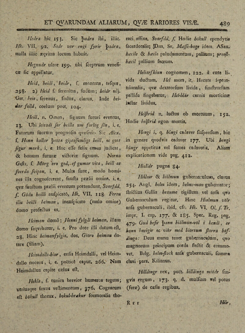 Iledra hic 153. Sic Jwdra ibi, illic, ///e. VII. 92. Sadr var en^i fyrir ^adra, nulla illic æqvitas locum habuit. Hegnudr ultor 15)9. ubi fceptrum venefi' Qts fic appellatur. Heid> heidi, leidr, fs montana, tefqva, 298• 2) //e/J f. ferenitns, ludum; beidr adj. • / Ger. / '?/>, fcrenus, ftidus, clarus. Inde hei- dar folld, coelumrpoet. 104. Heill, n. Omen, fignum futuri eventus, 13. Ubi leitadi fer beilla um forlög fin, i. e. Fatorum fuortiin prognofin qvæfivit- Sic Alex. f. Hann knllar giptufimligt beill, oc go?r jigur mark, i. e. Hoc eile felix omen judicat, Ck bonum futuræ vicloriæ lignum. Noma Gefls. f. Morg ero god^ef gumar vita , heill at fverda fvipnn. i. e. Multa funt, modo homi¬ nes illa cognoicerent, faufta praelii omina, i. e. qvæ fauilum praelii eventum portendunt. Svarfdd. f. Gódu heilli aufpicatö, Hk. VII. 118 Tortu illu heilli heiman, inaufpicato (malo omine) domo profeQus es. , Ikiman domo: Hetini fylgdi heiman, illam domo feqvebatur, i. e. Pro dote illi datum eft. 28. Hinc heimanfylgidy dos. Gioro heimau do¬ tare (filiam). HemdalU-hior, enfis Heimdalli, vel Heim- dnllo nocens, i. e. poeticé caput, 266, Nam Heimdaiius capite cæíus eft. HekJa, f. tunica brevior humeros tegens; utriusqve íexus veftimentum, 376. Cognatum eft hökull thorax, hokuUbrtkur foemoraiia tho¬ raci offixa. Svarfdd. f. Hodie hökull ependytis facerdotalis; ]Dan. Sv. Mœjfe-hnge idem. ASax. heccile & hcecla paludamentum, pallium; preofl- hcecil pallium facrum. Heliarfkinn cognomen, 122* á cute li¬ vida du£lum. Hei mors, it. Hecate Dptcn- tiionalis, qvx dextrorfuin livida, finiftrorfum V ' ... V . ’ • , pallida fingebatur, Hcl-bUr carnis morticinæ iiailar lividus. Helftrid n. lucius ob mortuum, 152. Hodie beljlrid egon mortis, Hengi i. q. híngi cadaver fufpeniiim, hic in genere qvodvis cadaver 177. Ubi hengi hitngr appetitus vel fames cadaveris, Aliam explicationem vide pag. 412. Hialldr pugna 84. Hiiltnr & hiilmun gubernaculum, clavus 254. Angi, helm idem, helms-man gubernator; itriclius Gallis heaumc tigillum vel anfa qvo Gubernaculum regitur. Hmc Hialmun völr anfa gubernaculi, ibid. cfr. Hk. VI. 01. f.Tr. impr. I. cap. 177. & 185. Spec, Reg. pag. 479. Gud hefir ])ann biálmun~völ i hendi, er hann hneigir oc vikr med hiörtum florra böf- dinga: Deus manu tenet gubernaculum, qvo magnorum principum corda fle&it & commo¬ vet. Belg. hebn-Jlock anfa gubernaculi, fumma clavi pars. Kilianus. Hilldtngr rex, poet. billdinga miödr fan- gvis regum, 173. q. d. mulfum rei potus (feræ) de cafis regibus, Hilr, Ru*