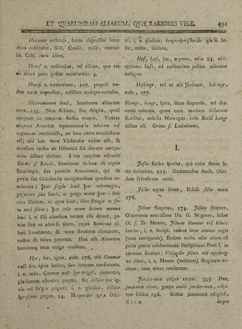 m ni> i. e. gladius; bropt s-bjrfkerdir gladii læ- Iivámmr vallicula, locus depreftior inter ^ V duos colliculos, Gall, Cumbe, vallis-, conval¬ lis. Cdt. cwm idem, Mvarf n. colliculus, vel clivus, qvo res- ab altera parte pöíitæ occultamur. 4, Hvcrfi n. territorium, 105. proprie tra¬ dux terrae depreíHor, collibus.undiqve occlufus. Hvitrantanna laud, hominum alborum terra, 133. Non Albion, live Aliglia, qvod euiqvum in mentem foriau veneiit. Veteres aíiqvmi Americæ íeptentriona’is infulam vel regionem intellexifle, ex loco citato m-mifeftum eft; ubi bæc terra Vinlandiae vicina eífe, Si occafum ver fu s ab Hibernia fex dierum naviga¬ tione di fla re dicitur. I !ein amplius offendit Eiriks f Ravda, fermonem faciens de captis Scrsdingis, (7ve pumilis Americanis, qvi de patria ilia Gronlandis navigatoribus qvivdam re¬ tulerunt ; peir fógdo land J>ar odrumegin, gagnvart (itio landi, uc gengu menn |>ar i hvi- tum klxduin, 0c aptu bfitt, Hrofangir uc fo¬ ro med flibur; atla menn bvitra manna laud i. e. Illi aliorfutn terram efle dixere, pa¬ tiite fure ex adverfo litam, cujus homin.es al¬ bati incederent, & voce ftenlorea clamarent, vectes S: flabra gerentes. Hæc effe Alborum hominum terra vulgo creditur, v, [fjr, bir, ignis, potit. 176. ubi Gunnar rafs bir, ignis lorica, ii ve loricam confumens, i. e. culis, Gunnar rafs hyr-hrigdi, dimicatio, ciadiorum vibratio, pugna. Sic hiildar hyr ig- nis vel fu'g.ir pugnee; i. c. gladius, hiildar hjr-ftnm pugna, 84. Hrupts-hir ignis Otlu- ibr, miles, ibidem, Haf, bafi.} jus, æqvum, talio 84. ubi; eggiitmz bafs, ad reddendam juffatn talionem infligor. Wakingr, vel ut alii [feribunt, bok'ngy^ eniis, 177. Hangr , hengr, ipira, finus ferpentis, vel dra¬ conis volantis, qvam cum mediam diffecaret Ketillus, nobilis Norvegus, inde Ketill hangr diclus eft. Grims f. Lodinkinna. I. Jafni h.crba? ipecies, qvá color flavus la¬ na? inducitur, 223. Gudmundus Andr, Ofiri- dem fylveftrem vertit. Jd.kr eqvus fenex , Eckills jilkr navis X76. > Jálmr fl repi tus, 174. Jálina flrepere, Obiervante omicifflmo Dn, G. Majgnæo, habet 01, f. Tr. Membr, Jumar blummr vid b i Imi; hendur, i. e. Strepic remus inter manus regis (tunc remigantis). Eodem verbo ufus etiam eft poeta patrite celeberrimus Hallgrimus Petri f. in carmine feculari; Valjardir jklrna vid uppdrcg- na álma, i. e. Manus (militum) ftrepitum ex¬ citant, cum arcus tenduntur. Jardar-men ceíþes virens, 343. Dan. jord-tnon idem , gatiga undir jardar-men , ecfpi- tem fubire 196. Genus juramenti religiofi, 11 r r 3.. deqvo