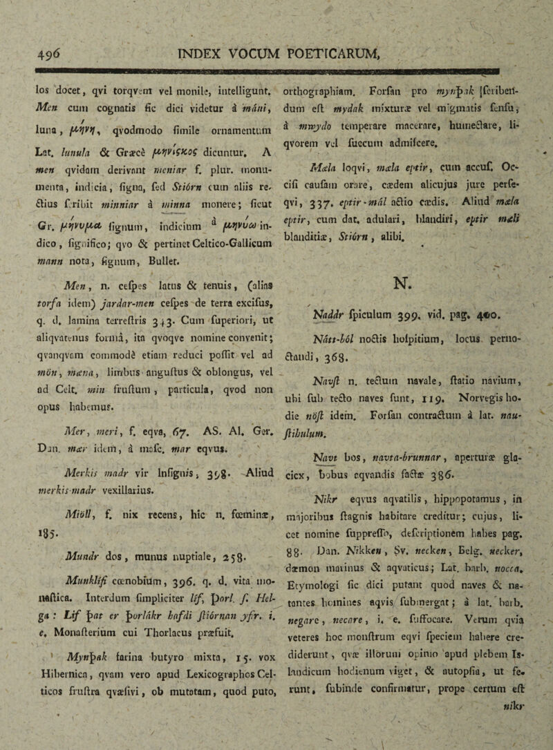 los docet, qvi torqvent vel monile, intelligunt. Men cum cognatis fic dici videtur á mani, / luna, ^ qvodmodo fimile ornamentum Lat. lunula <3c Graece ftqvigtcog dicuntur* A men qvidarn derivant menittr f. plur. monu¬ menta, indicia, figna, fed Stiórn (Utn aliis re» £Kus icribit tninniar á minna monere; fioit Gr. ptrjvvpcct figmini, indicium ^ fMjVuooin. dico, fignifico; qvo <St pertinetCeltico-Gallicum mann nota, fignum, Buller. Men, n. ceíþes latus & tenuis, (alias torfa idem) jardar-men ceíþes de terra excifus, q. d* lamina terre (Iris 343. Cum fuperiori, ut aliqvatenus forma, ita qvoqve nomine convenit; qvanqvcm commodé etiam reduci poifit vel ad mori, mana, limbus nngudus & oblongus, vel ad Celt. min frudum , particula, qvod non opus habemus. Mer, meri, f. eqva, 67. AS. AI* Ger* Din. mar idem, á mafc. mar eqvu*. Merkis madr vir lnfignis, 398« Aliud merkismadr vexillarius. MiöU, f. nix recens, hic n, fœminæ, 185. Mundr dos, munus nuptiale, 258- i* _ ' •. *■ Munkltfi coenobium, 396. q. d. vita mo¬ nadica. Interdum (impliciter lif, pori. f. Hei- g* •• L''f í> at er |mrlakr hafdi Jliórnan yftr. i. e* Monaderium cui Thorlacus praefuit, Mytt^ak farina butyro mixta, 15. vox Hibernica, qvam vero apud Lexicographcs Cel¬ ticos frudra qvaelivi, ob mutatam, quod puto, orthographiam. Forfan pro mytfyak jfcribeil- dutn ed mydak mixturæ vel migmatis fenfu, á ^nwydo temperare macerare, humectare, li- qvorem vel fuccum admiicere. Mcela loqvi, mala eptir, cum accuf. Oe- ciii caufam orare, caedem alicujus jure perfe- qvi, 337. eptir-mal a£Ho caedis. Aliud mala eptir f cum dat* adulari, blandiri, eptir mali blanditiae, StiCrn , alibi. ./ .. 1 ^ Naddr fpiculum 399» vid, pag* 4C0. Ndtt-fwl no£ti$ liolpitium, locus perno- claudi, 368. Navfl n. tectum navale, datio navium, ubi fub te£to naves funt, 119* Norvegis ho¬ die nojl idem. Forfan contractum á lar. mu* ftibulum, Navt bos, tiavta-brunnar, apertura? gla- cicx, bobus cqvandis fa&æ 386. Nikr eqvus aqvatilis , hippopotamus , in majoribus dagnis habitare creditur; cujus, li¬ cet nomine fuppreflb, deferiptionem habes pag. 88* Dan. Nikkc» , $v. tiecken> Belg. rtecker, daemon marinus vSt aqvaticus; Lat. bnrb. nocca. Etymologi fic dici putant quod naves & na¬ tantes homines aqvis fubmergat; á lat. barb. negare, necare, i. e„ fuffocare. Verum qvia veteres hoc mondrum eqvi fpeciem hahere cre¬ diderunt , qvæ illorum opinio apud plebem Is- hndicum hodienum viget, & autopiia, ut fe. runt, fubinde confirmatur, prope certum ed: nikr