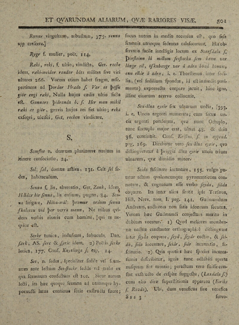 / ET QVARUNDAM ALIARUM, QVÆ RARIORES VISÆ. 50 r x Rnntir virgultum, aibufium, 375. retina upp creicere.j , * ■ % / * \ Rygr f. mulier, poer. 114, y' Raki, rcki> f. ultio, vindicia, Ge r. idem, raki-meidar randar bcts milites live viri ultores 266. Vocem etiam habet fragm. mfc. pertinens ad pordar Hnsdo f Var at fyjfii giör engi raki, Nulla hujus caedis ultio facla 'eft. Gunnars J>idranda b* f. Her man mikil raki at gior, gravis hujus rei fiet ultio; reka cxfeqvi, ukifci, Gei*, rechen vindicare. r ' - 'r  ** ^ y ^ s, Samflot n. duarum pluriumve navium in itinere confociatio, 24. focus autem in medio nccenfus eid, qvo fefe * ) . fcaitmis utrinque fedentes calefecerunt. His ob- fervatis facile inteliigis locum ex Svnrfdah f, porjleinn Id milium fctjlocka fem hami var Uingr til, cfkuhavgr var á adra böiid bónum, enn elldr á adra , i. e. Thorflenus inter fedi- iia, (vel fedilium fpondas , id eii inntedio pavi* mento) exporre&o corpore jacuit, hinc igne, illinc cinerum acervo collocatis. ' , • > A Sex-dlna eynr fex ulnarum un£ia, [393* i- e. Uncia argenti numerata; cum fecus un- _ * ' < ' -v' v. . t j* , cia argenti ponderata, qvx nunc Oiduplo, tunc fextupio major erat, Ulnas 43. & dein 36* continuit.. Gonf. Krifim. f in append. p-g. 169. Dicebatur vero fexálna eyrir, qvo diftingveretur á ^riggia alha eyrir uncia trium ulnarum, qvæ dimidio minor; Sei, fef domus teftiva, 131. Celt fel fe- des, habitaculum. Setina f. lis, altercatio, Ger. Zank, ideiru llUdar hir fentia, lis cnfium, pugna, 34. Sen¬ ti a litigare, Háva-mál: ^premur orihim fentia fkalattu vid |>cr verra manti, Ne tribus qvi- dem verbis rixeris cum homine, [qví te ne* - # I A -2/ q\ior <fl. Scrhr tunica, indufium , iubucula. Dart. fierk , AS. fere & fyric idem. 2) Poetis firhr lorica, 177. Conf. Kuytlinga /. eap. 14. Set, n. fedes , Ipecialiter fedile vel iiam- nnm ante lecdum Sct-fiockr icdile vel trabs ex qva fcamnuin confectum eft iur. Sicut aurem lecli, ita ba:c qvoqve fcamna ad utrumqve h‘y- pocauili latus continua ferie exflrucb fuere; Seida fafeinare incantare, 155. vulgo'pu¬ tatur aedum qvalemcunque pyromnnticnm con- notare, & cognatum eife verbo feyda, fóda coquere. Ita inter alios fentit ipie Tcrfarus, Hiil. Norv. tom. I. pag. 141. Gudmundum Andream, auáorem non fatis idoneum fecutus. Verum haec Gudmundi conjeftura merito in dubium vocatur.' 1) Qyod meliores membra¬ nae noídræ conllanter orthographiae diftingvant ii)ter feyda coqvere, feyd, feydr co£lia, & fei- da, fida incantare, Jeidr, fidr incantatio, fh- fcinatio. 2) Qyia qvotirs hæc íþecies incanta¬ tionis deferibitur, ignis tunc adhibiti aperta nufqvam fiat mentio; pera cluni vero fuiííe con¬ flat exflrucdo de cefpite fuggcdu, (fLaxdalu jC) cum nlio diræ fuperflitionis apparatu (Eiriks /.’ Ravdaf Ubi, dum veneficus iive venefica S s s 3 * fervo- 1