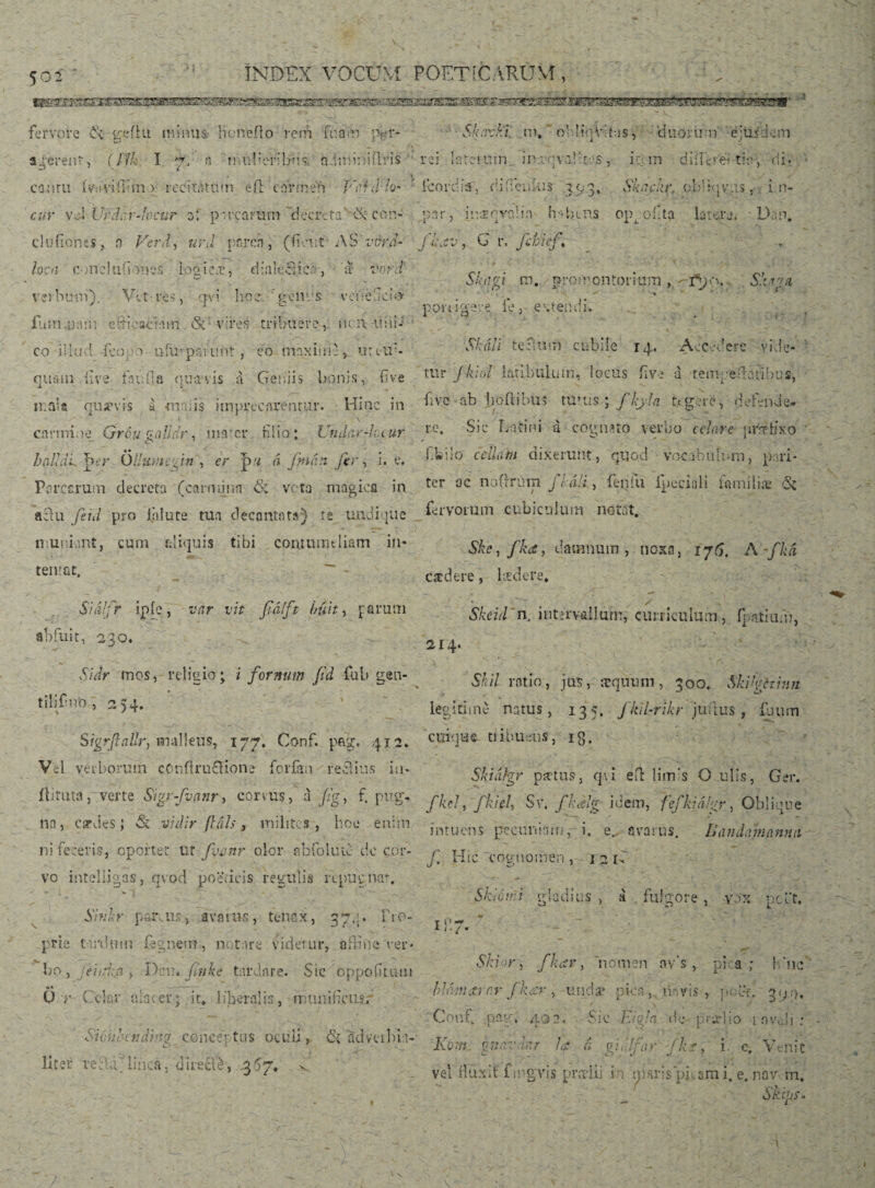3«BEmWB8a8æggBBag?gglB«^g^^ • ': fervore 6k geilti minus benefio rem fua»r> pgr- wmsxsB&xK* Si kaxki. m» ‘ obliijV; itas, 'duorum' ejus de m rd late i uni in-.vqvalttos i ic m diíIG' d tit? > di. * * j icorri ia , d i fi cucus 393, Sk nckr, obíkj vus, i n- 14 •- V;*1 5 j» vJEOva X • in hdRRS °1\ oilta lato: ra, - Lh n. J ii\ C -J j G r. fibief. t- loca conci tiiion os logicae, dialectica, a vord r/ ’ . . r . Siaigt ro. promontorium, -rpe>. Sfavti verhmn). Vct res, qvi hoc r genus vciielici® . ' 1 . u' _ po-mgere ie, extendi. t fumaw'n efficaciam Si' vires tribuere, ucrt-ii;u-; co illud de0:0 niiupsumt, co maxime > unu:- Skáu tec-.atri cubile 14« Accevcrc vide- quain iive fivuGa qtia-vis a Geniis bonis, fi ve tur jtaol latibulum, locus five a tenipeuatibus, mala quapvis a *m ai is imprecarentur. Hinc in ^iVC boftibus urus ; fkj-fa tegere, 0 e tende* carmine Gróu sallar, mater hiio; Undar-hu ur re* tini a cognito verno celare praptixo haUdi^cy ÖBumep*, er á finán fer, i. e. r-'»il0 c'clkm áixerui'.t, quod vocobulwn, pari- Porcarum decreta (carmmn 6; ve ta magica in ter ac noermn j, á.i, fenfu ipeciíih nuniiiæ ðt «3u feni pro illute tua decantata) te undique fervorum cubiculum notat, muniant, cum aliquis tibi contumeliam in- Ske,fk<e, damnum, noxa/ i76. A-fU caedere, kedere. ' / » Skcid n, intervallum, curriculum, íþatiuf», 2 14. temat. Sidlfr ipíe, var vit fiáíft hun, parum abfuit, 230* Skil ratio, jus, æquum, 30o. Skrgctinn legitime natus, 135. fkil-rikr juilus, fuum Sidr mos, religio; i fornum /id fub gen- tilifm'0, 254. '7 ’ 0 ~ . SigrfttiUr, malleus, 177. Conf. pe.g. 412* cuique. tiibuetis, 13. Vel verborum eOnflruaione forfin reclius in- s;,Wgy pa.tU8j qv; eft Umls O olis, Ger. ilituta, verte Sigrfvanr, corius, i Jig, f. pug. /W) 'jfiA Sv, fkilg idem, fefki%r, Oblique na, cardes J & vidir fliils, milites, hoc enim ni feceris, oportet Ut fyvnr olor abfolute do cor¬ vo inteliigas, qvod poeticis regulis repugnat. Sinkr parens, avarus, tenax, 37.;. fio- prie tardum fegnem, notare videtur, affine ver* bo, jei/fa , Dau. Jinke tardare. Sic oppoiitnui •• •—— Q.i’ Colar alacer; it. liberalis, munificiis/ intuens pecuniam,- i. e. avarus. Uandamamm j. Hic cognomen , 1 2 u Skiúmi gladius , á fulgore , vox pcPt. I}!' hcndv’g concentus oculi, Si advciIna¬ lber Teélájlincá, directé, v Ski >r, fkccr, nomen nv’s, pica; h'ne’ blámarnr fkar , undae pica,, mvis, poet. 394, Coni. spag, 402. Sic Eiyja uV prarl.io 1 nvali : Kom ?t2,'vd>:r la d pii;'for fk?, i. c. Venit velfluxit fmgvis prerlii in nigris‘picam i. e. nav m. itus.