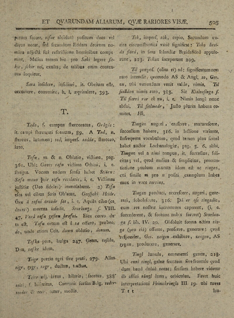 ET QVARUNÐAM ALIARUM, QVÆ RARIORES VISÆ, 505 pe tum facere* ti/or nbfolute poiitum deos vel divos notat, ied fecundum Eddam deoium no¬ mina adjeilá ilia reflrifiione hominibus cornpe mnr. Malim tamen hic pro $<eki legere fa~ hir, fikir rei, cxules; de talibus enim dontex- tus ioqvitur. •5'at a infidere, infidiari, it. Obvium e (Te, occurrere, convenire, h. I* æqvivalere, 393, T. Tada, f. campus ft ere oratus, Gragas: it. campi ítercorati feenUm* 89, A Tad, n. ffercus, litamen; tcdy imperf. tadda, ftercoro, Isto, / Tafu, m & n. Oblatio, viclIina, pag. 36 r. Ubi: Gavts tafn vi clima Orhini, i. e. ilragres. Vocem eodem fenfii habet Stiérn: Siifa mano |>chr töfit veniatis, i. e* Viclimas  militiae (Deo fideles)- immolabunt. 2) Tafn efca vel cibus feris Offatus, Getfpeki Heidr. Orti d tnfni orendr fat, i. e» Aqvih cibo (ca_ daveri) mortua infedit. Sturlunga f. VIII. 47. Vard tafn gefinn hrafuu Eica corvo da' ta eft. Tafn ortum efl d ut offero, praebeo, do, unde etiam Gelt. dawn oblatio, donum. Tafka pero, bulga 247. Gerin. tafche, Dn, itfke idem. Teigr portio agri five prati, 279* Alias^ ticr, tygr , tugr, ductus, tta&us. nTeitv adj. l£tus , hilaris, 1 facetus, 358* tem , f Infinitas. Convenit forfan Belg, teden teetler c' reefr, tener, mollis. Te/c, imperf. tók, capio. Secundum va- * nas circumflontias varie fígnifícatj' Toko brei- dá fiord, in finu IslandÍÆ Bi^idafiörd appule¬ runt, 223. Tcte inceperunt 209. TU pioTpof (oliiti ti) ad: fignificatum non raro intendit, qvomodo AS 6t Angi. toy Ger. zu, ubi vertendum venit valde, nimis. Til fialldan nimis raro, 383. Sic Kiahefinga f. Ttl fiarri rar ck nuy i, e. Nimis longe nunc abfui. Til fiöhnedr, Jufio plures habens co¬ mites. Hk. • s In r Thngaz augeri, 'creicere, maturefeere, fuccefium habere, 316. in leftione variante. Infreqvens vocabulum, qvod tamen plus femel habet auctor Lachaaologiæ, pag. 3. fi. alibi. Timgnz vel a thni tempus, it. fuccefius, feli¬ citas; vel, qvrod melius & fimplicius, pronun¬ tiatione paulum mutata idem eit ac tingaz, cui fimile m pro n pofiti ^exemplum habes 6 mox in voce t orthia. Tingaz produci, accrefcere, augeri, gene¬ rari, ioboleieere, 316. pd er ojs tingadlz, cum res noílræ incrementa caperent, (i. e. fuccederent, <Sc foituna nobis faveret) Sturlun- aa f. lib, IV. 20. Obfoluit fonna activa tin- ga (pro tiá) offerre, proferre, generare; qvod 'rcfpondet, Ger. zeigen exhibere, zeugent AS ty%an , producere, generare. Tingi lunula, ornamenti genus, -21-3* Ubi enni tingi, galeæ frontem five frontale qvod dam haud dubie notat; fenfum habere videtur ab affini túngl luna, orbiculus. Favet huic interpretationi Heimskrirrgla III 19. ubi naves Ttt lau-