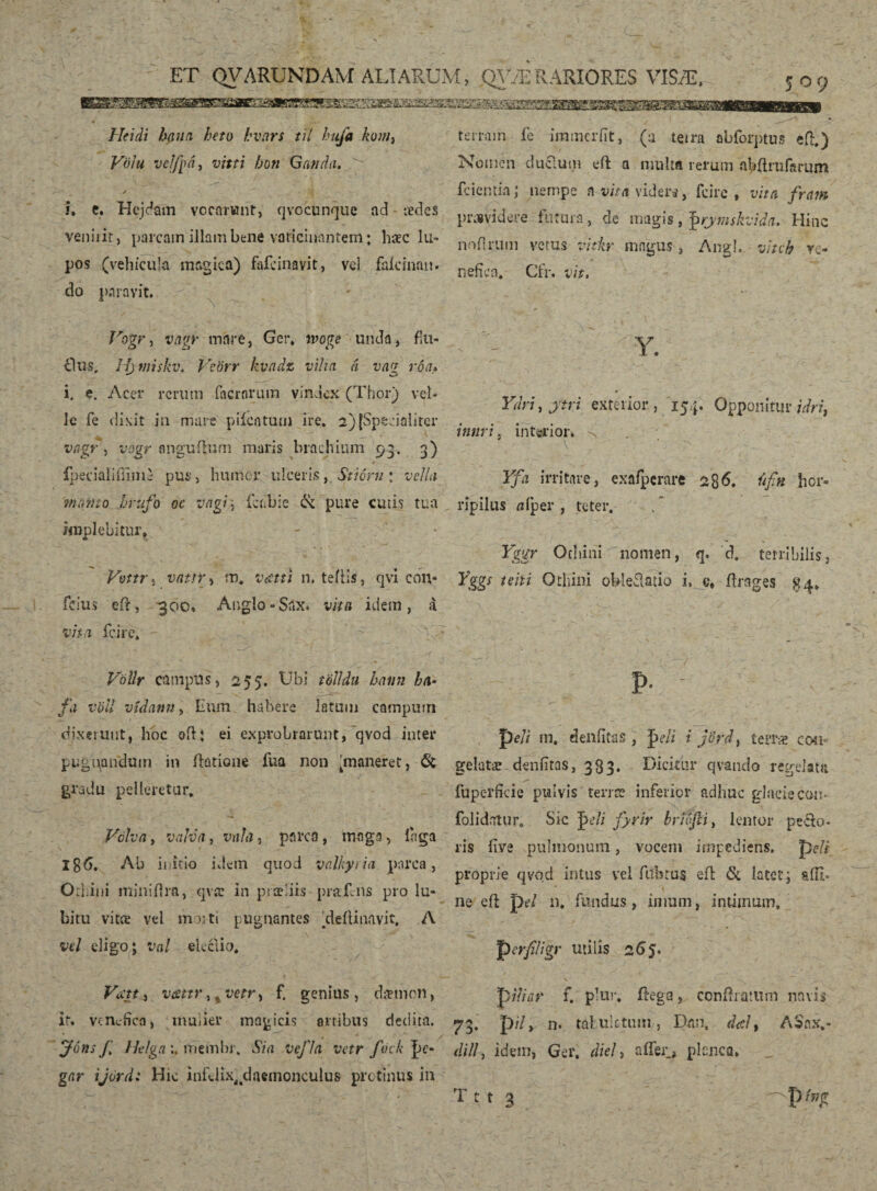 Hei di ha u a heto hvars til hufa kum} Völu velfpá, vitti bon Ganda. i. e. Hejdam vocarunt, qvocunque ad tedes veniiir, parcam illam bene vaticinantem; haec lu¬ pos (vehicula magica) fafcinavit, vel faidnait. do paravit. Jrogr, vayr mare, Ger, tvoge unda, flu- fltis, Hymiskv. Vcörr kvadz vilui á vaq roa» i. e. Acer rcruin facrnrum vindex (Thor) vel¬ le fe dixit in mare pilentum ire. 2) (Specialiter vagr, vogr anguffum maris brachium 93. 3) fpecialiiiiin} pus, humer ulceris, Stiorn ; vella manto ftrufo oc vagi] laibie & pure cutis tua implebitur, - . * Vmr, vatir, m, Vectti n. teíris, qvi cmv fcius eff, 300* Angio-Snx. vita idem, á vita fcire» ' Y d Vollr campus, 255. Ubi t'ólldu hann ha- /a völl vidann, Iium habere latum camputn dixerunt, hoc oft; ei exprobrarunt, qvod inter pugilandum in ftatione fua non 'maneret, & gradu pelleretur. Volva, valva, vnfa, parca, maga, inga Ig6. Ab initio idem quod valkytia parca, Othini minidra, qvit in praeliis praEns pro lu- bitu vitee vel moiti pugnantes ‘deíUnnvit. A vel eligo; val eieciio. VccttA vattr^vetY) £ genius, dænion, it. venchea, inuder magicis artibus dedita. J6ns f Helgametnbr. Sia vefla vetr fock J>e- gar ijordi Hic infdix^daemonculus protinus in terram fe iramerfit, (a teira abforptus eff.) Nomen duclum eft a niulta rerum aþftrufarum fciemia,* nempe n vita videra, fcire, vita fram providere futura, de magis, J>rymskvida. Hinc nofirum vetus vitlir magus, Angi, viteb ve- ' ■< nefica. Cfr. vit. Y. Ydri, jtri exterior, 154. Opponitur idri} innri, interior* -n . Yfa irritare, exafperare 286. úfn hor- ripilus tifper , teter. Yggr Othini nomen, q. d. terribilis, Yggs uhi Othini obleffatio i. e, flrages $4» P- - peli m, denfitas , Qeli i jÖydt teíTæ con¬ gelatae denfitas, 333. Dicitur qvando regelata fuperfkie pulvis terree inferior adhuc glacie com folidiitur. Sic fyrir briofti, lentor pecto¬ ris live pulmonum, vocem impediens, p eli proprie qvod intus vel fitbtus eli &. latet; alli¬ ne eli pa «. fundus, imum, intimum. perfiligr utilis 265. .. V r' * X • 1 . * c. ” pili a r f. plur* ffega, confli amm navis 73. p7/, n* taluktum, Dan. d<el, ASnx,- dill, idem, Ger. diei, affer, planca,