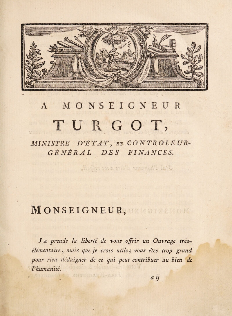 A MONSEIGNEUR T U R G O T, MINISTRE D’ÉTAT, et CONTROLEUR-- GÉNÉRAL DES FINANCES. Monseigneur, Je prends la liberté de vous offrir un Ouvrage très- élémentaire, mais que je crois utile ; vous êtes trop grand pour rien dédaigner de ce qui peut contribuer au bien de « S *• t + . > ' Vhumanité. a ij