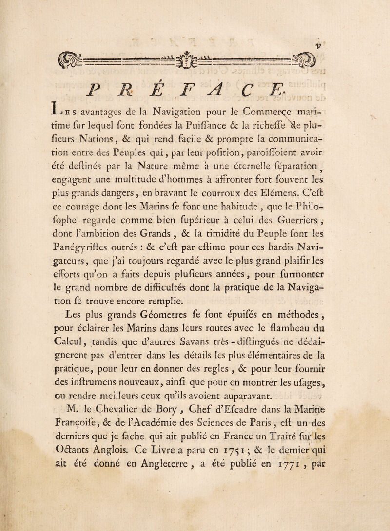 P R Ê F A CE- < > ■ i\^ * .y il ^? Les avantages de la Navigation pour le Commerce mari¬ time fur lequel font fondées la Puiflance & la richefle de plu- fieurs Nations, & qui rend facile & prompte la communica¬ tion entre des Peuples qui, par leur pofition, paroilîbient avoir été deftinés par la Nature même a une éternelle féparation engagent une multitude d’hommes à affronter fort fouvent les plus grands dangers, en bravant le courroux des Elémens. C’eft ce courage dont les Marins fe font une habitude , que le Philo- fophe regarde comme bien fupérieur à celui des Guerriers , dont l’ambition des Grands , & la timidité du Peuple font les Panégyriftes outrés : & c’eft par eftime pour ces hardis Navi¬ gateurs, que j’ai toujours regardé avec le plus grand plaifïr les efforts qu’on a faits depuis plufieurs années, pour furmonter le grand nombre de difficultés dont la pratique de la Naviga¬ tion fe trouve encore remplie. Les plus grands Géomètres fe font épuifés en méthodes , pour éclairer les Marins dans leurs routes avec le flambeau du Calcul, tandis que d’autres Savans très -diftingués ne dédai¬ gnèrent pas d’entrer dans les détails les plus élémentaires de la pratique, pour leur en donner des réglés , & pour leur fournir des inftrumens nouveaux, ainfi que pour en montrer les ufages, ou rendre meilleurs ceux qu’ils avoient auparavant. M. le Chevalier de Bory, Chef d’Efcadre dans la Marine Françoife, & de l’Académie des Sciences de Paris , eft un des derniers que je fâche qui ait publié en France un Traité fur les Oétants Anglois. Ce Livre a paru en 17^1 • & le dernier qui ait été donné en Angleterre, a été publié en 1771 , par