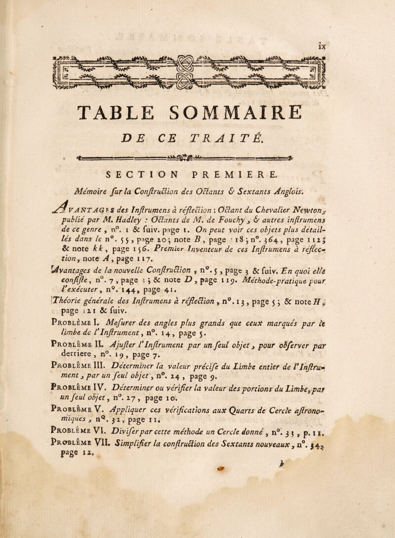 TABLE SOMMAIRE DE CE TRAITÉ. Hti ■■ -il .—<«t- SECTION PREMIERE. Mémoire fur la Conjlruclion des O clams & Sextants Anglais. AvaXTAGIS des Inflrumens à réfection : Gelant du Chevalier Newton*? publié par M. Hadley : Gelants de M. de Fouchyy & autres inflrumens de ce genre , n°. i & fuiv. page t. On peut voir ces objets plus détail¬ lés dans le n°. page to\ note R, page * i8 j n°. 364, page 112| Sc note kk, page 156. Premier Inventeur de ces Inflrumens à réftec<>, îionÿ note A , page 117. Avantages de la nouvelle Conjlruclion t n0»5 , page 3 &fuiv. En quoi elle conftjle, n°. 7 , page 3 j & note JO > page 119. Méthode-pratique pour, Vexécuter, n°. 144, page 41. 1Théorie générale des Inflrumens à réfieclion % n°. 13 5 page 5 j 8c note H ? page 121 & fuiv. Problème I.- Mejurer des angles plus grands que ceux marqués par h limbe de l3Injlrument, n°. 14, page 5 . Problème IL Amjler l3Injlrument par un feul objet, pour obferver par derrière , n°. 19 , page 7. ^ Problème III. Déterminer la valeur précije du Limbe entier de FInfini* ment z par un feul objet s n°. 24 , page 9. Problème IV. Déterminer ou vérifier la valeur des portions du Limbeypar un feul objet, n°. 27 , page 1 o. Problème V. Appliquer ces vérifications aux Quarts de Cercle afirono~ miques > nQ. 32, page 1 1» Problème VI. Diviferpar cette méthode un Cercle donné 3 n°. 3 5 5 p. 11, Problème VIL Simplifier la conjlruclion des Sextants nouveaux > n°. 34^ page u, k